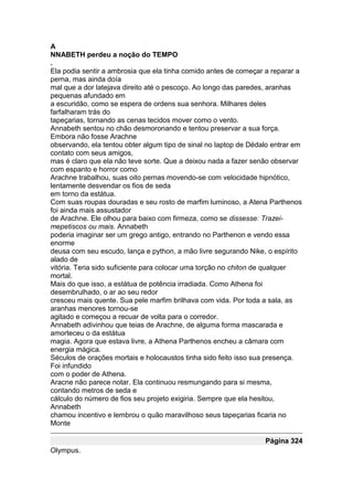 A
NNABETH perdeu a noção do TEMPO
.
Ela podia sentir a ambrosia que ela tinha comido antes de começar a reparar a
perna, mas ainda doía
mal que a dor latejava direito até o pescoço. Ao longo das paredes, aranhas
pequenas afundado em
a escuridão, como se espera de ordens sua senhora. Milhares deles
farfalharam trás do
tapeçarias, tornando as cenas tecidos mover como o vento.
Annabeth sentou no chão desmoronando e tentou preservar a sua força.
Embora não fosse Arachne
observando, ela tentou obter algum tipo de sinal no laptop de Dédalo entrar em
contato com seus amigos,
mas é claro que ela não teve sorte. Que a deixou nada a fazer senão observar
com espanto e horror como
Arachne trabalhou, suas oito pernas movendo-se com velocidade hipnótico,
lentamente desvendar os fios de seda
em torno da estátua.
Com suas roupas douradas e seu rosto de marfim luminoso, a Atena Parthenos
foi ainda mais assustador
de Arachne. Ele olhou para baixo com firmeza, como se dissesse: Trazei-
mepetiscos ou mais. Annabeth
poderia imaginar ser um grego antigo, entrando no Parthenon e vendo essa
enorme
deusa com seu escudo, lança e python, a mão livre segurando Nike, o espírito
alado de
vitória. Teria sido suficiente para colocar uma torção no chiton de qualquer
mortal.
Mais do que isso, a estátua de potência irradiada. Como Athena foi
desembrulhado, o ar ao seu redor
cresceu mais quente. Sua pele marfim brilhava com vida. Por toda a sala, as
aranhas menores tornou-se
agitado e começou a recuar de volta para o corredor.
Annabeth adivinhou que teias de Arachne, de alguma forma mascarada e
amorteceu o da estátua
magia. Agora que estava livre, a Athena Parthenos encheu a câmara com
energia mágica.
Séculos de orações mortais e holocaustos tinha sido feito isso sua presença.
Foi infundido
com o poder de Athena.
Aracne não parece notar. Ela continuou resmungando para si mesma,
contando metros de seda e
cálculo do número de fios seu projeto exigiria. Sempre que ela hesitou,
Annabeth
chamou incentivo e lembrou o quão maravilhoso seus tapeçarias ficaria no
Monte

                                                                  Página 324
Olympus.
 