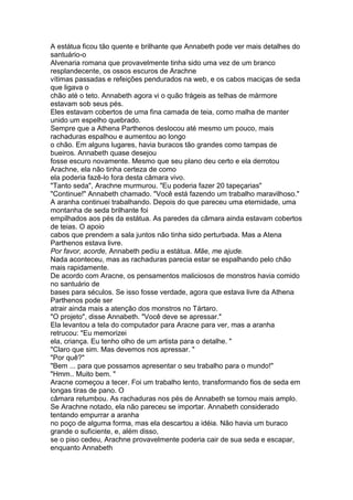 A estátua ficou tão quente e brilhante que Annabeth pode ver mais detalhes do
santuário-o
Alvenaria romana que provavelmente tinha sido uma vez de um branco
resplandecente, os ossos escuros de Arachne
vítimas passadas e refeições pendurados na web, e os cabos maciças de seda
que ligava o
chão até o teto. Annabeth agora vi o quão frágeis as telhas de mármore
estavam sob seus pés.
Eles estavam cobertos de uma fina camada de teia, como malha de manter
unido um espelho quebrado.
Sempre que a Athena Parthenos deslocou até mesmo um pouco, mais
rachaduras espalhou e aumentou ao longo
o chão. Em alguns lugares, havia buracos tão grandes como tampas de
bueiros. Annabeth quase desejou
fosse escuro novamente. Mesmo que seu plano deu certo e ela derrotou
Arachne, ela não tinha certeza de como
ela poderia fazê-lo fora desta câmara vivo.
"Tanto seda", Arachne murmurou. "Eu poderia fazer 20 tapeçarias"
"Continue!" Annabeth chamado. "Você está fazendo um trabalho maravilhoso."
A aranha continuei trabalhando. Depois do que pareceu uma eternidade, uma
montanha de seda brilhante foi
empilhados aos pés da estátua. As paredes da câmara ainda estavam cobertos
de teias. O apoio
cabos que prendem a sala juntos não tinha sido perturbada. Mas a Atena
Parthenos estava livre.
Por favor, acorde, Annabeth pediu a estátua. Mãe, me ajude.
Nada aconteceu, mas as rachaduras parecia estar se espalhando pelo chão
mais rapidamente.
De acordo com Aracne, os pensamentos maliciosos de monstros havia comido
no santuário de
bases para séculos. Se isso fosse verdade, agora que estava livre da Athena
Parthenos pode ser
atrair ainda mais a atenção dos monstros no Tártaro.
"O projeto", disse Annabeth. "Você deve se apressar."
Ela levantou a tela do computador para Aracne para ver, mas a aranha
retrucou: "Eu memorizei
ela, criança. Eu tenho olho de um artista para o detalhe. "
"Claro que sim. Mas devemos nos apressar. "
"Por quê?"
"Bem ... para que possamos apresentar o seu trabalho para o mundo!"
"Hmm.. Muito bem. "
Aracne começou a tecer. Foi um trabalho lento, transformando fios de seda em
longas tiras de pano. O
câmara retumbou. As rachaduras nos pés de Annabeth se tornou mais amplo.
Se Arachne notado, ela não pareceu se importar. Annabeth considerado
tentando empurrar a aranha
no poço de alguma forma, mas ela descartou a idéia. Não havia um buraco
grande o suficiente, e, além disso,
se o piso cedeu, Arachne provavelmente poderia cair de sua seda e escapar,
enquanto Annabeth
 