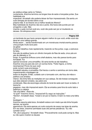 ea estátua antiga cairia no Tártaro.
Lentamente, Arachne terminou as longas tiras de seda e trançadas juntas. Sua
habilidade era
impecável. Annabeth não poderia deixar de ficar impressionado. Ela sentiu um
outro lampejo de dúvida sobre a sua
própria mãe. E se Aracne era a melhor tecelã de Athena?
Mas habilidade de Arachne não era o ponto. Ela havia sido punido por ser
arrogante e rude. Não
importa o quão incrível você era, você não pode sair por aí insultando os
deuses. Os olímpicos eram

                                                                     Página 325
um lembrete de que havia sempre alguém melhor do que você, então você não
deve ter uma cabeça grande.
Ainda assim ... sendo transformado em um monstruoso imortal aranha parecia
uma punição muito dura para
se gabar.
Arachne trabalhou mais rapidamente, trazendo os fios juntos. Logo, a estrutura
foi feito.
Aos pés da estátua havia um cilindro trançado de fitas de seda, cinco pés em
pés de diâmetro e 10
longa. A superfície brilhava como shell abalone, mas não parece bonito para
Annabeth. Foi
apenas funcional: uma armadilha. Só seria bonito se ele trabalhou.
Arachne virou-se para ela com um sorriso fome. "Feito! Agora, a minha
recompensa! Prove-me que você
pode cumprir suas promessas. "
Annabeth estudou a armadilha. Ela franziu o cenho e caminhou em torno dele,
inspecionando a tecelagem de
todos os ângulos. Então, cuidado com o tornozelo ruim, ela ficou de mãos e
joelhos e se arrastou
interior. Ela tinha feito as medições em sua cabeça. Se ela tivesse conseguido
que eles estavam errados, seu plano era
condenado. Mas ela escorregou através do túnel de seda sem tocar os lados. A
trama foi
pegajoso, mas não impossível assim. Ela se arrastou para fora do outro lado e
balançou a cabeça.
"Há uma falha", disse ela.
"O quê?" Arachne chorou. "Impossível! Eu segui as instruções "
"Dentro", Annabeth disse. "Crawl e ver por si mesmo. É bem no meio-uma falha
no
tecelagem. "
Arachne espuma pela boca. Annabeth estava com medo que ela tinha forçado
demais, ea aranha
agarraria-la. Ela seria apenas um outro conjunto de ossos nas teias de aranha.
Em vez disso, Arachne carimbado suas oito pernas petulância. "Eu não
cometer erros."
"Oh, ele é pequeno," Annabeth disse. "Provavelmente você pode corrigi-lo. Mas
eu não quero mostrar os deuses
 