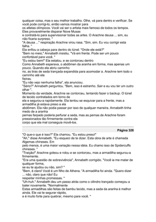 qualquer coisa, mas o seu melhor trabalho. Olhe, vá para dentro e verificar. Se
você pode corrigi-lo, então vamos mostrar para
os atletas olímpicos. Você vai ser o artista mais famoso de todos os tempos.
Eles provavelmente disparar Nove Musas
e contratá-lo para supervisionar todas as artes. O Arachne deusa ... sim, eu
não ficaria surpreso. "
"A deusa ..." respiração Arachne virou rasa. "Sim, sim. Eu vou corrigir esta
falha. "
Ela enfiou a cabeça para dentro do túnel. "Onde ele está?"
"Bem no meio," Annabeth insistiu. "Vá em frente. Pode ser um pouco
confortável para você. "
"Eu estou bem!" Ela estalou, e se contorceu dentro
Como Annabeth esperava, o abdômen da aranha em forma, mas apenas um
pouco. Quando ela abriu caminho
no, as tiras de seda trançada expandida para acomodar a. Arachne tem todo o
caminho até ela
fieiras.
"Eu não vejo nenhuma falha", ela anunciou.
"Sério?" Annabeth perguntou. "Bem, isso é estranho. Sair e eu vou ter um outro
olhar ".
Momento da verdade. Arachne se contorceu, tentando fazer o backup. O túnel
de tecido contratados em torno de
ela e segurou-a rapidamente. Ela tentou se esquivar para a frente, mas a
armadilha já estava preso a ela
abdômen. Ela não podia passar por isso de qualquer maneira. Annabeth tinha
medo de a aranha
pernas farpado poderia perfurar a seda, mas as pernas de Arachne foram
pressionados tão firmemente contra ela
corpo que ela mal conseguia movê-los.

                                                                   Página 326
"O que-o que é isso?" Ela chamou. "Eu estou preso!"
"Ah," disse Annabeth. "Eu esqueci de te dizer. Esta obra de arte é chamada
Algemas chineses. Em
pelo menos, é uma maior variação nessa idéia. Eu chamo isso de Spidercuffs
chineses. "
"Traição!" Arachne goleou e rolou e se contorceu, mas a armadilha segurou-a
firmemente.
"Era uma questão de sobrevivência", Annabeth corrigido. "Você ia me matar de
qualquer forma,
se eu te ajudou ou não, sim? "
"Bem, é claro! Você é um filho de Athena. "A armadilha foi ainda. "Quero dizer
... não, claro que não! Eu
respeitar minhas promessas. "
"Uh-huh." Annabeth deu um passo atrás como o cilindro trançado começou a
bater novamente. "Normalmente
Estas armadilhas são feitas de bambu tecido, mas a seda da aranha é melhor
ainda. Ele vai te segurar rápido,
e é muito forte para quebrar, mesmo para você. "
 
