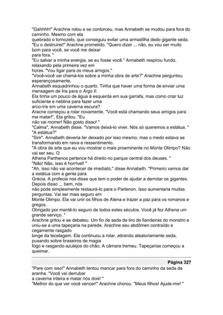 "Gahhhh!" Arachne rolou e se contorceu, mas Annabeth se mudou para fora do
caminho. Mesmo com ela
quebrado o tornozelo, que conseguiu evitar uma armadilha dedo gigante seda.
"Eu o destruirei!" Arachne prometido. "Quero dizer ... não, eu vou ser muito
bom para você, se você me deixar
para fora. "
"Eu salvar a minha energia, se eu fosse você." Annabeth respirou fundo,
relaxando pela primeira vez em
horas. "Vou ligar para os meus amigos."
"Você-você vai chamá-los sobre a minha obra de arte?" Arachne perguntou
esperançosamente.
Annabeth esquadrinhou o quarto. Tinha que haver uma forma de enviar uma
mensagem de Íris para o Argo II.
Ela tinha um pouco de água à esquerda em sua garrafa, mas como criar luz
suficiente e neblina para fazer uma
arco-íris em uma caverna escura?
Aracne começou a rolar novamente. "Você está chamando seus amigos para
me matar!", Ela gritou. "Eu
não vai morrer! Não gosto disso! "
"Calma", Annabeth disse. "Vamos deixá-lo viver. Nós só queremos a estátua. "
"A estátua?"
"Sim". Annabeth deveria ter deixado por isso mesmo, mas o medo estava se
transformando em raiva e ressentimento.
"A obra de arte que eu vou mostrar o mais proeminente no Monte Olimpo? Não
vai ser seu. O
Athena Parthenos pertence há direito no parque central dos deuses. "
"Não! Não, isso é horrível! "
"Ah, isso não vai acontecer de imediato," disse Annabeth. "Primeiro vamos dar
a estátua com a gente para
Grécia. A profecia nos disse que tem o poder de ajudar a derrotar os gigantes.
Depois disso ... bem, nós
não pode simplesmente restaurá-lo para o Partenon. Isso aumentaria muitas
perguntas. Vai ser mais seguro em
Monte Olimpo. Ela vai unir os filhos de Atena e trazer a paz para os romanos e
gregos.
Obrigado por mantê-lo seguro de todos estes séculos. Você já fez Athena um
grande serviço. "
Arachne gritou e se debateu. Um fio de seda de tiro de fiandeiras do monstro e
uniu-se a uma tapeçaria na parede. Arachne seu abdômen contraído e
cegamente rasgado
longe da tecelagem. Ela continuou a rolar, atirando aleatoriamente seda,
puxando sobre braseiros de magia
fogo e rasgando azulejos do chão. A câmara tremeu. Tapeçarias começou a
queimar.

                                                                  Página 327
"Pare com isso!" Annabeth tentou mancar para fora do caminho da seda de
aranha. "Você vai derrubar
a caverna inteira e matar nós dois! "
"Melhor do que ver você vencer!" Arachne chorou. "Meus filhos! Ajude-me! "
 