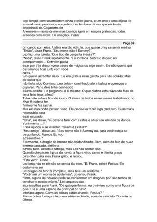 toga lençol, com seu moletom cinza e calça jeans, e um arco e uma aljava do
arsenal navio pendurado no ombro. Leo lembrou da vez que ele havia
encontrado os Caçadores de
Artemis-um monte de meninas bonitos ágeis em roupas prateadas, todos
armados com arcos. Ele imaginou Frank

                                                                          Page 39
brincando com eles. A idéia era tão ridículo, que quase o fez se sentir melhor.
"Então", disse Frank. "Seu nome não é Sammy?"
Leo fez uma careta. "Que tipo de pergunta é essa?"
"Nada", disse Frank rapidamente. "Eu só Nada. Sobre o disparo no
acampamento ... Octavian podia
estar por trás disso, como passe de mágica ou algo assim. Ele não queria que
os romanos ficar junto com você
caras. "
Leo queria acreditar nisso. Ele era grato a esse garoto para não odiá-lo. Mas
ele sabia que
não tinha sido Otaviano. Leo tinham caminhado até a balista e começou a
disparar. Parte dele tinha conhecido
estava errado. Ele perguntou a si mesmo: O que diabos estou fazendo Mas ele
tinha feito isso, afinal?.
Talvez ele estava ficando louco. O stress de todos esses meses trabalhando no
Argo II poderia ter
finalmente fez rachar.
Mas ele não podia pensar nisso. Ele precisava fazer algo produtivo. Suas mãos
necessário para
estar ocupado.
"Olha", ele disse, "eu deveria falar com Festus e obter um relatório de danos.
Você mente ...? "
Frank ajudou a se levantar. "Quem é Festus?"
"Meu amigo", disse Leo. "Seu nome não é Sammy ou, caso você esteja se
perguntando. Vamos. Eu vou
apresentá-lo. "
Felizmente, o dragão de bronze não foi danificado. Bem, além do fato de que o
inverno passado, ele tinha
perdeu tudo, exceto a cabeça, mas Leo não contar isso.
Quando chegaram à proa do navio, a figura virou cento e oitenta graus
para olhar para eles. Frank gritou e recuou.
"Está vivo!", Disse.
Leo teria rido se ele não se sentia tão ruim. "É. Frank, este é Festus. Ele
costumava ser
um dragão de bronze completo, mas teve um acidente. "
"Você tem um monte de acidentes", observou Frank.
"Bem, alguns de nós não pode se transformar em dragões, por isso temos de
construir o nosso próprio." Leo arqueou sua
sobrancelhas para Frank. "De qualquer forma, eu o reviveu como uma figura de
proa. Ele é uma espécie de principal do navio
interface agora. Como as coisas estão olhando, Festus? "
Festus bufou fumaça e fez uma série de chiado, sons de zumbido. Durante os
últimos
 
