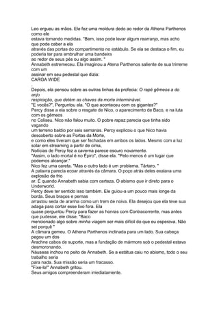 Leo ergueu as mãos. Ele fez uma moldura dedo ao redor da Athena Parthenos
como ele
estava tomando medidas. "Bem, isso pode levar algum rearranjo, mas acho
que pode caber a ela
através das portas do compartimento no estábulo. Se ela se destaca o fim, eu
poderia ter para embrulhar uma bandeira
ao redor de seus pés ou algo assim. "
Annabeth estremeceu. Ela imaginou a Atena Parthenos saliente de sua trirreme
com um
assinar em seu pedestal que dizia:
CARGA WIDE
.
Depois, ela pensou sobre as outras linhas da profecia: O rapé gêmeos a do
anjo
respiração, que detém as chaves da morte interminável.
"E vocês?", Perguntou ela. "O que aconteceu com os gigantes?"
Percy disse a ela sobre o resgate de Nico, o aparecimento de Baco, e na luta
com os gêmeos
no Coliseu. Nico não falou muito. O pobre rapaz parecia que tinha sido
vagando
um terreno baldio por seis semanas. Percy explicou o que Nico havia
descoberto sobre as Portas da Morte,
e como eles tiveram que ser fechadas em ambos os lados. Mesmo com a luz
solar em streaming a partir de cima,
Notícias de Percy fez a caverna parece escuro novamente.
"Assim, o lado mortal é no Épiro", disse ela. "Pelo menos é um lugar que
podemos alcançar."
Nico fez uma careta. "Mas o outro lado é um problema. Tártaro. "
A palavra parecia ecoar através da câmara. O poço atrás deles exalava uma
explosão de frio
ar. É quando Annabeth sabia com certeza. O abismo que ir direto para o
Underworld.
Percy deve ter sentido isso também. Ele guiou-a um pouco mais longe da
borda. Seus braços e pernas
arrastou seda de aranha como um trem de noiva. Ela desejou que ela teve sua
adaga para cortar esse lixo fora. Ela
quase perguntou Percy para fazer as honras com Contracorrente, mas antes
que pudesse, ele disse, "Baco
mencionado algo sobre minha viagem ser mais difícil do que eu esperava. Não
sei porquê "
A câmara gemeu. O Athena Parthenos inclinada para um lado. Sua cabeça
pegou um dos
Arachne cabos de suporte, mas a fundação de mármore sob o pedestal estava
desmoronando.
Náuseas inchou no peito de Annabeth. Se a estátua caiu no abismo, todo o seu
trabalho seria
para nada. Sua missão seria um fracasso.
"Fixe-lo!" Annabeth gritou.
Seus amigos compreenderam imediatamente.
 