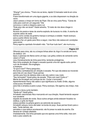 "Zhang!" Leo chorou. "Tirem-me ao leme, rápido! O treinador está lá em cima
sozinho. "
Frank transformado em uma águia gigante, e os dois dispararam na direção do
navio.
Jason passou o braço em torno de Piper. Ele se virou para Percy. "Caras de
volta para você em um segundo." Ele
convocou o vento e disparou para o ar.
"Este piso não vai durar!" Hazel advertiu. "O resto de nós deve chegar à
escada."
Nuvens de poeira e teias de aranha explodiu de buracos no chão. A aranha de
suporte cabos de seda
tremia como cordas da guitarra maciça e começou a estalar. Hazel avançou
para a parte inferior da corda
escada e fez um gesto para Nico a seguir, mas Nico não estava em condições
para correr.
Percy agarrou apertado Annabeth mão. "Vai ficar tudo bem", ele murmurou.

                                                                      Página 331
Olhando para cima, ela viu a braços linhas atirar do Argo II e enrole em torno
da estátua. Um
laçou o pescoço de Atena como um laço. Leo gritou ordens do comando como
Jason e Frank
voou freneticamente de linha para linha, tentando protegê-los.
Nico tinha acabado de chegar a escada quando uma dor aguda subiu perna
ruim de Annabeth. Ela engasgou
e tropeçou.
"O que é isso?" Percy perguntou.
Ela tentou cambaleando em direção à escada. Por que ela estava se movendo
para trás em vez disso? Suas pernas
varrido para fora de debaixo dela e ela caiu sobre o seu rosto.
"Seu tornozelo!" Hazel gritou da escada. "Pára com isso! Corte-o! "
Mente de Annabeth era confusa da dor. Cortar o tornozelo?
Aparentemente Percy não sabia o que significava ou Avelã. Então, alguma
coisa puxou Annabeth
para trás e arrastou-a para o poço. Percy avançou. Ele agarrou seu braço, mas
o
impulso o levou junto também.
"Ajude-os!" Hazel gritou.
Annabeth vislumbrado Nico mancando em sua direção, Hazel tentando separar
sua cavalaria
espada da escada de corda. Seus outros amigos ainda estavam focados na
estátua, e grito de Hazel
estava perdido na gritaria geral e ao estrondo da caverna.
Annabeth soluçou como ela bater na borda do poço. Suas pernas foram para o
lado. Tarde demais, ela
percebeu o que estava acontecendo: ela foi presa na seda de aranha. Ela
deveria ter cortado afastado
imediatamente. Ela tinha pensado que era apenas uma linha solta, mas com
todo o piso coberto de
 