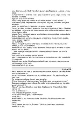 teias de aranha, ela não tinha notado que um dos fios estava enrolado em seu
pé eo
outra extremidade foi direto para o poço. Ele estava ligado a algo pesado para
baixo na escuridão,
algo que foi puxando-a dentro
"Não," Percy murmurou, aurora de luz em seus olhos. "Minha espada ..."
Mas ele não pode chegar Riptide sem largar o braço de Annabeth, e força de
Annabeth
se foi. Ela deslizou sobre a borda. Percy caiu com ela.
Seu corpo bateu em algo. Ela deve ter desmaiado brevemente da dor. Quando
ela podia ver novamente, ela percebeu que tinha caído parcialmente no poço e
foi pendurado sobre
o vazio. Percy conseguiu agarrar uma borda de cerca de quinze metros abaixo
do topo do abismo. Ele
estava segurando com uma mão, pulso emocionante Annabeth com o outro,
mas a atração na perna
era muito forte.
Não há escapatória, disse uma voz na escuridão abaixo. Que eu vá para o
Tártaro, e você vai vir também.
Annabeth não tinha certeza se ela realmente ouviu a voz de Arachne ou se foi
apenas em sua mente.
O poço balançou. Percy era a única coisa impedindo-a de cair. Ele foi mal
segurando
uma saliência do tamanho de uma estante.
Nico inclinou-se sobre a borda do abismo, empurrando a sua mão, mas ele foi
longe demais
distância para ajudar. Hazel estava gritando para os outros, mas mesmo que
ouviu mais de todo o caos,
eles nunca fazê-lo em tempo.

                                                                       Página 332
Perna de Annabeth parecia que estava puxando livre de seu corpo. Dor lavado
tudo em vermelho. O
força do submundo puxou-a como a gravidade escuro. Ela não tinha forças
para lutar.
Ela sabia que era longe demais para ser salva.
"Percy, deixe-me ir," ela resmungou. "Você não pode me puxar para cima."
Seu rosto era branco com esforço. Ela podia ver em seus olhos que ele sabia
que era impossível.
"Nunca", ele disse. Ele olhou para Nico, 15 pés acima. "O outro lado, Nico!
Vamos ver
você lá. Entendeu? "
Nico olhos se arregalaram. "Mas"
"Levá-los lá!" Percy gritou. "Prometa-me!"
"Eu-eu vou."
Abaixo deles, a voz riu na escuridão. Sacrifícios.Sacrifícios bonitas para
despertar o
deusa.
Percy apertou no pulso de Annabeth. Seu rosto era magro, raspadas e
sangrenta, o seu
 