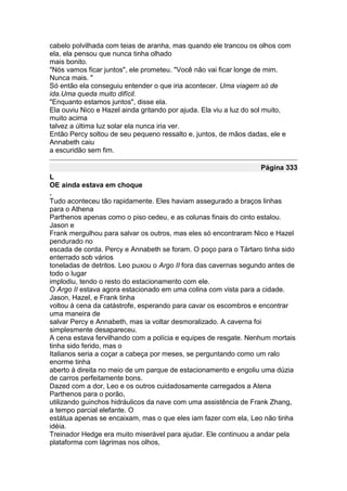 cabelo polvilhada com teias de aranha, mas quando ele trancou os olhos com
ela, ela pensou que nunca tinha olhado
mais bonito.
"Nós vamos ficar juntos", ele prometeu. "Você não vai ficar longe de mim.
Nunca mais. "
Só então ela conseguiu entender o que iria acontecer. Uma viagem só de
ida.Uma queda muito difícil.
"Enquanto estamos juntos", disse ela.
Ela ouviu Nico e Hazel ainda gritando por ajuda. Ela viu a luz do sol muito,
muito acima
talvez a última luz solar ela nunca iria ver.
Então Percy soltou de seu pequeno ressalto e, juntos, de mãos dadas, ele e
Annabeth caiu
a escuridão sem fim.

                                                                  Página 333
L
OE ainda estava em choque
.
Tudo aconteceu tão rapidamente. Eles haviam assegurado a braços linhas
para o Athena
Parthenos apenas como o piso cedeu, e as colunas finais do cinto estalou.
Jason e
Frank mergulhou para salvar os outros, mas eles só encontraram Nico e Hazel
pendurado no
escada de corda. Percy e Annabeth se foram. O poço para o Tártaro tinha sido
enterrado sob vários
toneladas de detritos. Leo puxou o Argo II fora das cavernas segundo antes de
todo o lugar
implodiu, tendo o resto do estacionamento com ele.
O Argo II estava agora estacionado em uma colina com vista para a cidade.
Jason, Hazel, e Frank tinha
voltou à cena da catástrofe, esperando para cavar os escombros e encontrar
uma maneira de
salvar Percy e Annabeth, mas ia voltar desmoralizado. A caverna foi
simplesmente desapareceu.
A cena estava fervilhando com a polícia e equipes de resgate. Nenhum mortais
tinha sido ferido, mas o
Italianos seria a coçar a cabeça por meses, se perguntando como um ralo
enorme tinha
aberto à direita no meio de um parque de estacionamento e engoliu uma dúzia
de carros perfeitamente bons.
Dazed com a dor, Leo e os outros cuidadosamente carregados a Atena
Parthenos para o porão,
utilizando guinchos hidráulicos da nave com uma assistência de Frank Zhang,
a tempo parcial elefante. O
estátua apenas se encaixam, mas o que eles iam fazer com ela, Leo não tinha
idéia.
Treinador Hedge era muito miserável para ajudar. Ele continuou a andar pela
plataforma com lágrimas nos olhos,
 