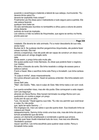 puxando o cavanhaque e batendo a lateral de sua cabeça, murmurando: "Eu
deveria tê-los salvo! Eu
deveria ter explodido mais coisas! "
Finalmente Leo lhe disse para ir belowdecks e tudo seguro para a partida. Ele
não estava fazendo
qualquer bom bater-se.
Os seis semideuses reunidos no tombadilho e olhou para a coluna de poeira
ainda distante
subindo do local da implosão.
Leo colocou a mão na esfera de Arquimedes, que agora se sentou na frente,
pronto para ser

                                                                        Page 334
instalado. Ele deveria ter sido animado. Foi a maior descoberta de sua vida,
ainda maior
Bunker de 9. Se pudesse decifrar pergaminhos Arquimedes, ele poderia fazer
coisas incríveis. Ele mal
atreveu a esperança, mas ele pode até ser capaz de construir um disco novo
controle para um amigo dragão certo
dele.
Ainda assim, o preço tinha sido muito alto.
Ele quase podia ouvir rindo Nemesis. Eu disse que poderia fazer o negócio,
Leo Valdez.
Ele abriu o biscoito da sorte. Ele tinha recebido o código de acesso para a
esfera e salvos
Frank e Hazel. Mas o sacrifício tinha sido Percy e Annabeth. Leo tinha certeza
disso.
"A culpa é minha", disse miseravelmente.
Os outros olhavam para ele. Hazel só pareceu entender. Ela tinha estado com
ele no
Great Salt Lake.
"Não", ela insistiu. "Não, isso é culpa de Gaia. Não tinha nada a ver com você.
"
Leo queria acreditar nisso, mas ele não podia. Eles começaram a esta viagem
com Leo bagunçar,
atirando em Nova Roma. Eles haviam terminado na antiga Roma com Leo
quebrando um cookie e pagar um preço
muito pior do que um olho.
"Leo, me escute." Hazel agarrou sua mão. "Eu não vou permitir que você levar
a culpa. Eu não podia
que, após ter-após Sammy ... "
Ela engasgou-se, mas Leo sabia o que ela queria dizer. Sua bisabuelo tinha se
culpava por Hazel
desaparecimento. Sammy tinha vivido uma boa vida, mas ele tinha ido para o
túmulo acreditando que ele tinha
passou um diamante amaldiçoado e condenado a garota que amava.
Leo não quer fazer Avelã miserável tudo de novo, mas isso era diferente.
Verdadeiro sucesso
requer sacrifício. Leo tinha escolhido para quebrar esse cookie. Percy e
Annabeth tinha caído
 
