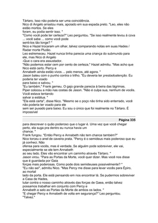Tártaro. Isso não poderia ser uma coincidência.
Nico di Angelo arrastou mais, apoiado em sua espada preto. "Leo, eles não
estão mortos. Se eles
foram, eu podia sentir isso. "
"Como você pode ter certeza?" Leo perguntou. "Se isso realmente levou à cova
... você sabe ... como você pode
senti-los tão longe? "
Nico e Hazel trocaram um olhar, talvez comparando notas em suas Hades /
Radar morte Plutão.
Leo estremeceu. Hazel nunca tinha parecia uma criança do submundo para
ele, mas Nico di Angelo
-Que o cara era assustador.
"Não podemos estar cem por cento de certeza," Hazel admitiu. "Mas acho que
Nico está certo. Percy e
Annabeth ainda estão vivos ... pelo menos, até agora. "
Jason bateu com o punho contra o trilho. "Eu deveria ter prestadoatenção. Eu
poderia ter voado
para baixo e salvou. "
"Eu também," Frank gemeu. O gajo grande parecia à beira das lágrimas.
Piper colocou a mão nas costas de Jason. "Não é culpa sua, nenhum de vocês.
Você estava tentando
salvar a estátua. "
"Ela está certa", disse Nico. "Mesmo se o poço não tinha sido enterrado, você
não poderia ter voado para ele
sem ser puxado para baixo. Eu sou o único que foi realmente no Tártaro. É
impossível

                                                                   Página 335
para descrever o quão poderoso que o lugar é. Uma vez que você chegar
perto, ela suga pra dentro eu nunca havia um
chance. "
Frank fungou. "Então Percy e Annabeth não tem chance também?"
Nico torceu o anel de caveira prata. "Percy é o semideus mais poderoso que eu
já conheci. Não
ofensa para vocês, mas é verdade. Se alguém pode sobreviver, ele vai,
especialmente se ele tem Annabeth
ao seu lado. Eles vão encontrar um caminho através Tártaro. "
Jason virou. "Para as Portas da Morte, você quer dizer. Mas você nos disse
que é guardada por Gaia
forças mais poderosas. Como pode dois semideuses possivelmente? "
"Eu não sei", admitiu Nico. "Mas Percy me disse para levar vocês para Épiro,
ao mortal
lado da porta. Ele está pensando em nos encontrar lá. Se pudermos sobreviver
a Casa de Hades,
lutar contra o nosso caminho através das forças de Gaea, então talvez
possamos trabalhar em conjunto com Percy e
Annabeth e selo as Portas da Morte de ambos os lados. "
"E chegar Percy e Annabeth de volta em segurança?" Leo perguntou.
"Talvez."
 