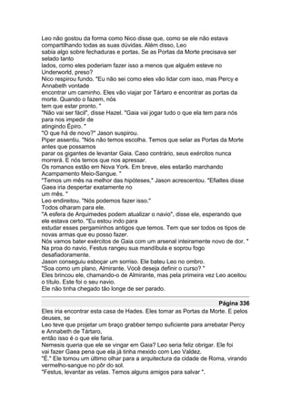 Leo não gostou da forma como Nico disse que, como se ele não estava
compartilhando todas as suas dúvidas. Além disso, Leo
sabia algo sobre fechaduras e portas. Se as Portas da Morte precisava ser
selado tanto
lados, como eles poderiam fazer isso a menos que alguém esteve no
Underworld, preso?
Nico respirou fundo. "Eu não sei como eles vão lidar com isso, mas Percy e
Annabeth vontade
encontrar um caminho. Eles vão viajar por Tártaro e encontrar as portas da
morte. Quando o fazem, nós
tem que estar pronto. "
"Não vai ser fácil", disse Hazel. "Gaia vai jogar tudo o que ela tem para nós
para nos impedir de
atingindo Épiro. "
"O que há de novo?" Jason suspirou.
Piper assentiu. "Nós não temos escolha. Temos que selar as Portas da Morte
antes que possamos
parar os gigantes de levantar Gaia. Caso contrário, seus exércitos nunca
morrerá. E nós temos que nos apressar.
Os romanos estão em Nova York. Em breve, eles estarão marchando
Acampamento Meio-Sangue. "
"Temos um mês na melhor das hipóteses," Jason acrescentou. "Efialtes disse
Gaea iria despertar exatamente no
um mês. "
Leo endireitou. "Nós podemos fazer isso."
Todos olharam para ele.
"A esfera de Arquimedes podem atualizar o navio", disse ele, esperando que
ele estava certo. "Eu estou indo para
estudar esses pergaminhos antigos que temos. Tem que ser todos os tipos de
novas armas que eu posso fazer.
Nós vamos bater exércitos de Gaia com um arsenal inteiramente novo de dor. "
Na proa do navio, Festus rangeu sua mandíbula e soprou fogo
desafiadoramente.
Jason conseguiu esboçar um sorriso. Ele bateu Leo no ombro.
"Soa como um plano, Almirante. Você deseja definir o curso? "
Eles brincou ele, chamando-o de Almirante, mas pela primeira vez Leo aceitou
o título. Este foi o seu navio.
Ele não tinha chegado tão longe de ser parado.

                                                                    Página 336
Eles iria encontrar esta casa de Hades. Eles tomar as Portas da Morte. E pelos
deuses, se
Leo teve que projetar um braço grabber tempo suficiente para arrebatar Percy
e Annabeth de Tártaro,
então isso é o que ele faria.
Nemesis queria que ele se vingar em Gaia? Leo seria feliz obrigar. Ele foi
vai fazer Gaea pena que ela já tinha mexido com Leo Valdez.
"É." Ele tomou um último olhar para a arquitectura da cidade de Roma, virando
vermelho-sangue no pôr do sol.
"Festus, levantar as velas. Temos alguns amigos para salvar ".
 