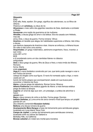 Page 337
Glossário
EAQ
EAQ alfa, theta, epsilon. Em grego, significa dos atenienses, ou os filhos de
Athena.
Potamus um achelous, ou deus do rio
Alcyoneus o mais velho dos gigantes nascidos de Gaia, destinada a combater
a Plutão
Amazonas uma nação de guerreiros só de mulheres
Afrodite, a deusa grega do amor e da beleza. Ela era casada com Hefesto,
mas ela
amou Ares, o deus da guerra. Forma romana: Vênus
Arachne um tecelão que alegou ter habilidades superiores a Athena. Isto irritou
a deusa,
que destruiu tapeçaria de Arachne e tear. Aracne se enforcou, e Athena trouxe
De volta à vida como uma aranha.
Arquimedes um grego matemático, astrónomo engenheiro, físico, inventor, e
que viveu
entre 287 e 212
BCE
e é considerado como um dos cientistas líderes no clássico
antiguidade
Ares o deus grego da guerra, filho de Zeus e Hera, e meio-irmão de Athena.
Romano
forma: Marte
prata argentum
Argo II, o navio fantástico construído por Leo, que tanto pode navegar e voar e
tem Festus de bronze
cabeça do dragão como sua figura. O navio foi nomeado após o Argo, o navio
usado por um
bando de heróis gregos que acompanharam Jasão em sua busca para
encontrar o Velocino de Ouro.
Atena, a deusa grega da sabedoria. Roman forma: Minerva
Athena Parthenos uma estátua gigante de Atena: a mais famosa estátua
grega de todos os tempos
augúrio um sinal de algo que vem, um presságio, a prática de adivinhar o
futuro
aurum ouro
Baco o deus romano do vinho e da folia. Forma grega: Dionísio
ballista (balistas, pl.) uma arma de cerco romano míssil que lançou um projétil
grande em um
alvo distante (vertambémScorpion balista)
Bellona uma deusa romana da guerra
Acampamento Meio-Sangue a base de treinamento para semideuses gregos,
localizado em Long Island, Nova York
Campo de Júpiter, o campo de treinamento para semideuses romanos,
localizado entre as colinas de Oakland e
Berkeley Hills, na Califórnia
Bronze celestial um metal raro mortal para monstros
 
