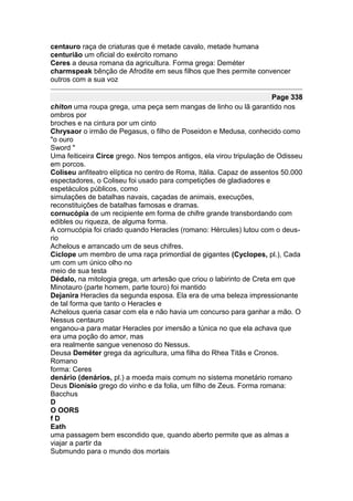 centauro raça de criaturas que é metade cavalo, metade humana
centurião um oficial do exército romano
Ceres a deusa romana da agricultura. Forma grega: Deméter
charmspeak bênção de Afrodite em seus filhos que lhes permite convencer
outros com a sua voz

                                                                      Page 338
chiton uma roupa grega, uma peça sem mangas de linho ou lã garantido nos
ombros por
broches e na cintura por um cinto
Chrysaor o irmão de Pegasus, o filho de Poseidon e Medusa, conhecido como
"o ouro
Sword "
Uma feiticeira Circe grego. Nos tempos antigos, ela virou tripulação de Odisseu
em porcos.
Coliseu anfiteatro elíptica no centro de Roma, Itália. Capaz de assentos 50.000
espectadores, o Coliseu foi usado para competições de gladiadores e
espetáculos públicos, como
simulações de batalhas navais, caçadas de animais, execuções,
reconstituições de batalhas famosas e dramas.
cornucópia de um recipiente em forma de chifre grande transbordando com
edibles ou riqueza, de alguma forma.
A cornucópia foi criado quando Heracles (romano: Hércules) lutou com o deus-
rio
Achelous e arrancado um de seus chifres.
Ciclope um membro de uma raça primordial de gigantes (Cyclopes, pl.), Cada
um com um único olho no
meio de sua testa
Dédalo, na mitologia grega, um artesão que criou o labirinto de Creta em que
Minotauro (parte homem, parte touro) foi mantido
Dejanira Heracles da segunda esposa. Ela era de uma beleza impressionante
de tal forma que tanto o Heracles e
Achelous queria casar com ela e não havia um concurso para ganhar a mão. O
Nessus centauro
enganou-a para matar Heracles por imersão a túnica no que ela achava que
era uma poção do amor, mas
era realmente sangue venenoso do Nessus.
Deusa Deméter grega da agricultura, uma filha do Rhea Titãs e Cronos.
Romano
forma: Ceres
denário (denários, pl.) a moeda mais comum no sistema monetário romano
Deus Dionísio grego do vinho e da folia, um filho de Zeus. Forma romana:
Bacchus
D
O OORS
fD
Eath
uma passagem bem escondido que, quando aberto permite que as almas a
viajar a partir da
Submundo para o mundo dos mortais
 