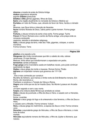 dracma a moeda de prata da Grécia Antiga
drakon gigantesca serpente
espírito eidolon possuindo
Efialtes e Otis gêmeo gigantes, filhos de Gaia
Épiro uma região atualmente no noroeste da Grécia e Albânia sul
Euristeu um neto de Perseu, que, através do favor de Hera, herdou o reinado
de
Micenas, que Zeus tinha a intenção de Heracles
fauno romano floresta de Deus, cabra parte e parte homem. Forma grega:
sátiro
Fortuna, a deusa romana da sorte e boa sorte. Forma grega: Tyche
Fórum O Fórum Romano era o centro de Roma antiga, uma praça onde os
romanos conduzido
negócios, estudos e atividades religiosas.
Gaia, a deusa grega da terra, mãe dos Titãs, gigantes, ciclopes, e outros
monstros.
Forma romana: Terra

                                                                   Página 339
gladius uma espada curta
Górgonas três irmãs monstruosas que têm o cabelo de vida, cobras
venenosas. O mais famoso,
Medusa, tinha olhos que transformaram o espectador em pedra.
torresmos canela armadura
Fogo grego arma incendiária usada em batalhas navais, pois pode continuar
queimando na água
Hades o deus grego da morte e riquezas. Roman forma: Plutão
Adriano um imperador romano que governou de 117-138
CE
. Ele é mais conhecido por construir
Muralha de Adriano, que marcou o limite norte da Grã-Bretanha romana. Em
Roma, ele reconstruiu a
Pantheon e construiu o Templo de Vênus e Roma.
Hagno uma ninfa que se diz ter trazido Zeus. No Monte Lycaeus em Arcadia
havia
um bem sagrado e com o seu nome.
harpia uma criatura alada fêmea que arrebata as coisas
Hebe a deusa da juventude, a filha de Zeus e Hera, e casado com a Heracles.
Romano
forma: Juventas
Hefesto o deus grego do fogo e do artesanato e dos ferreiros, o filho de Zeus e
Hera,
e casado com a Afrodite. Forma romana: Vulcan
Hera, a deusa grega do matrimônio, a esposa de Zeus e irmã. Forma romana:
Juno
Heracles o equivalente grego de Hércules, o filho de Zeus e Alcmena, o mais
forte de todos
mortais
Hércules equivalente romano de Hércules, o filho de Júpiter e Alcmena, que
nasceu
 