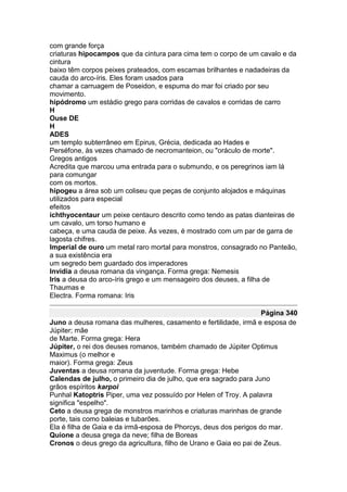 com grande força
criaturas hipocampos que da cintura para cima tem o corpo de um cavalo e da
cintura
baixo têm corpos peixes prateados, com escamas brilhantes e nadadeiras da
cauda do arco-íris. Eles foram usados para
chamar a carruagem de Poseidon, e espuma do mar foi criado por seu
movimento.
hipódromo um estádio grego para corridas de cavalos e corridas de carro
H
Ouse DE
H
ADES
um templo subterrâneo em Epirus, Grécia, dedicada ao Hades e
Perséfone, às vezes chamado de necromanteion, ou "oráculo de morte".
Gregos antigos
Acredita que marcou uma entrada para o submundo, e os peregrinos iam lá
para comungar
com os mortos.
hipogeu a área sob um coliseu que peças de conjunto alojados e máquinas
utilizados para especial
efeitos
ichthyocentaur um peixe centauro descrito como tendo as patas dianteiras de
um cavalo, um torso humano e
cabeça, e uma cauda de peixe. Às vezes, é mostrado com um par de garra de
lagosta chifres.
Imperial de ouro um metal raro mortal para monstros, consagrado no Panteão,
a sua existência era
um segredo bem guardado dos imperadores
Invidia a deusa romana da vingança. Forma grega: Nemesis
Iris a deusa do arco-íris grego e um mensageiro dos deuses, a filha de
Thaumas e
Electra. Forma romana: Iris

                                                                   Página 340
Juno a deusa romana das mulheres, casamento e fertilidade, irmã e esposa de
Júpiter; mãe
de Marte. Forma grega: Hera
Júpiter, o rei dos deuses romanos, também chamado de Júpiter Optimus
Maximus (o melhor e
maior). Forma grega: Zeus
Juventas a deusa romana da juventude. Forma grega: Hebe
Calendas de julho, o primeiro dia de julho, que era sagrado para Juno
grãos espíritos karpoi
Punhal Katoptris Piper, uma vez possuído por Helen of Troy. A palavra
significa "espelho".
Ceto a deusa grega de monstros marinhos e criaturas marinhas de grande
porte, tais como baleias e tubarões.
Ela é filha de Gaia e da irmã-esposa de Phorcys, deus dos perigos do mar.
Quione a deusa grega da neve; filha de Boreas
Cronos o deus grego da agricultura, filho de Urano e Gaia eo pai de Zeus.
 