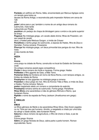 Panteão um edifício em Roma, Itália, encomendado por Marcus Agrippa como
um templo para todos os
deuses da Roma Antiga, e reconstruída pelo imperador Adriano em cerca de
126
CE
pater Latina para o pai, também o nome de um antigo deus romano do
submundo, mais tarde
subsumido por Plutão
pauldron um pedaço de chapa de blindagem para o ombro e da parte superior
do braço
Pegasus Na mitologia grega, um cavalo alado divina; filhas de Poseidon, em
seu papel de cavalo
deus, e foaled pela Medusa Gorgon, o irmão de Crisaor
Perséfone a rainha grego do submundo, a esposa de Hades, filha de Zeus e
Deméter. Forma romana: Proserpine
Phorcys Na mitologia grega, um deus primordial dos perigos do mar; filho de
Gaia;
irmão-marido de Keto
P
IAZZA
N
Avona
uma praça na cidade de Roma, construído no local do Estádio de Domiciano,
onde
Os antigos romanos assisti jogos competitivos
Plutão o deus romano da morte e riquezas. Forma grega: Hades
Polibotes o filho gigante de Gaia, a Mãe Terra
Pomerian linha da fronteira em torno de Nova Roma, e em tempos antigos, os
limites da cidade de Roma
Porphyrion rei dos gigantes na mitologia grega e romana
Poseidon o deus grego do mar, filho do Kronos Titãs e Réia, e irmão de Zeus
e Hades. Forma romana: Netuno
pretor magistrado eleito um romano e comandante do exército
Prosérpina romana rainha do submundo. Forma grega: Perséfone
Rhea Silvia uma sacerdotisa e mãe do gêmeos Rômulo e Remo, que
fundaram Roma
Riptide o nome da espada de Percy Jackson (Anaklusmos em grego)
R
E OMULUS
R
EMUS
os filhos gêmeos de Marte e da sacerdotisa Rhea Silvia. Eles foram jogados
no rio Tibre por seu pai humano, Amúlio, e resgatado e criado por uma loba.
Ao atingir a idade adulta, eles fundaram Roma.
Saturno o deus romano da agricultura, o filho de Urano e Gaia, e pai de
Júpiter.
Forma grega: Kronos
Sátiro um grego floresta de Deus, cabra parte e parte homem. Roman
equivalentes: fauno
 