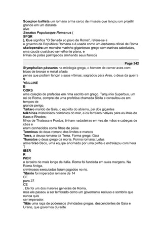Scorpion ballista um romano arma cerco de mísseis que lançou um projétil
grande em um distante
alvo
Senatus Populusque Romanus (
SPQR
), Que significa "O Senado eo povo de Roma", refere-se a
o governo da República Romana e é usada como um emblema oficial de Roma
skolopendra um monstro marinho gigantesco grego com narinas cabeludas,
uma cauda crustáceo semelhante plana, e
linhas de patas palmípedes alinhando seus flancos

                                                                     Page 342
Stymphalian pássaros na mitologia grega, o homem de comer aves com
bicos de bronze e metal afiada
penas que podiam lançar a suas vítimas; sagrados para Ares, o deus da guerra
S
YBILLINE
B
OOKS
uma coleção de profecias em rima escrito em grego. Tarquínio Superbus, um
rei de Roma, comprei de uma profetisa chamada Sibila e consultou-os em
tempos de
grande perigo.
Tártaro marido de Gaia, o espírito do abismo, pai dos gigantes
telkhines misteriosos demônios do mar, e os ferreiros nativas para as ilhas do
Kaos e Rhodes;
filhos de Thalassa e Pontus; tinham nadadeiras em vez de mãos e cabeças de
cães e
eram conhecidos como filhos de peixe
Terminus do deus romano dos limites e marcos
Terra, a deusa romana da Terra. Forma grega: Gaia
Thanatos o deus grego da morte. Forma romana: Letus
arma tirso Baco, uma equipe encimado por uma pinha e entrelaçou com hera
T
IBER
R
IVER
o terceiro rio mais longo da Itália. Roma foi fundada em suas margens. Na
Roma Antiga,
criminosos executados foram jogados no rio.
Tibério foi imperador romano de 14
CE
para 37
CE
. Ele foi um dos maiores generais de Roma,
mas ele passou a ser lembrado como um governante recluso e sombrio que
nunca quis
ser imperador.
Titãs uma raça de poderosos divindades gregas, descendentes de Gaia e
Urano, que governou durante
 