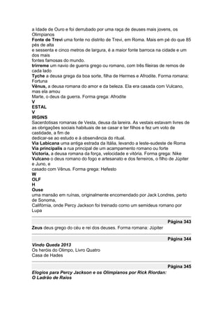 a Idade de Ouro e foi derrubado por uma raça de deuses mais jovens, os
Olimpianos
Fonte de Trevi uma fonte no distrito de Trevi, em Roma. Mais em pé do que 85
pés de alta
e sessenta e cinco metros de largura, é a maior fonte barroca na cidade e um
dos mais
fontes famosas do mundo.
trirreme um navio de guerra grego ou romano, com três fileiras de remos de
cada lado
Tyche a deusa grega da boa sorte, filha de Hermes e Afrodite. Forma romana:
Fortuna
Vênus, a deusa romana do amor e da beleza. Ela era casada com Vulcano,
mas ela amou
Marte, o deus da guerra. Forma grega: Afrodite
V
ESTAL
V
IRGINS
Sacerdotisas romanas de Vesta, deusa da lareira. As vestais estavam livres de
as obrigações sociais habituais de se casar e ter filhos e fez um voto de
castidade, a fim de
dedicar-se ao estudo e à observância do ritual.
Via Labicana uma antiga estrada da Itália, levando a leste-sudeste de Roma
Via principalis a rua principal de um acampamento romano ou forte
Victoria, a deusa romana da força, velocidade e vitória. Forma grega: Nike
Vulcano o deus romano do fogo e artesanato e dos ferreiros, o filho de Júpiter
e Juno, e
casado com Vênus. Forma grega: Hefesto
W
OLF
H
Ouse
uma mansão em ruínas, originalmente encomendado por Jack Londres, perto
de Sonoma,
Califórnia, onde Percy Jackson foi treinado como um semideus romano por
Lupa

                                                                  Página 343
Zeus deus grego do céu e rei dos deuses. Forma romana: Júpiter

                                                                  Página 344
Vindo Queda 2013
Os heróis do Olimpo, Livro Quatro
Casa de Hades

                                                                  Página 345
Elogios para Percy Jackson e os Olimpianos por Rick Riordan:
O Ladrão de Raios
 
