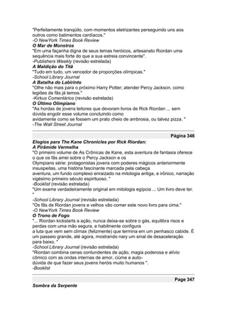 "Perfeitamente tranqüilo, com momentos eletrizantes perseguindo uns aos
outros como batimentos cardíacos."
-O NewYork Times Book Review
O Mar de Monstros
"Em uma façanha digna de seus temas heróicos, artesanato Riordan uma
sequência mais forte do que a sua estreia convincente".
-Publishers Weekly (revisão estrelada)
A Maldição do Titã
"Tudo em tudo, um vencedor de proporções olímpicas."
-School Library Journal
A Batalha do Labirinto
"Olhe não mais para o próximo Harry Potter; atender Percy Jackson, como
legiões de fãs já temos."
-Kirkus Comentários (revisão estrelada)
O Último Olimpiano
"As hordas de jovens leitores que devoram livros de Rick Riordan ... sem
dúvida engolir esse volume concluindo como
avidamente como se fossem um prato cheio de ambrosia, ou talvez pizza. "
-The Wall Street Journal

                                                                  Página 346
Elogios para The Kane Chronicles por Rick Riordan:
A Pirâmide Vermelha
"O primeiro volume de As Crônicas de Kane, esta aventura de fantasia oferece
o que os fãs amei sobre o Percy Jackson e os
Olympians série: protagonistas jovens com poderes mágicos anteriormente
insuspeitas, uma história fascinante marcada pela cabeça
aventura, um fundo complexo enraizado na mitologia antiga, e irônico, narração
vigésimo primeiro século espirituoso. "
-Booklist (revisão estrelada)
"Um exame verdadeiramente original em mitologia egípcia ... Um livro deve ter.
"
-School Library Journal (revisão estrelada)
"Os fãs de Riordan jovens e velhos vão comer este novo livro para cima."
-O NewYork Times Book Review
O Trono de Fogo
"... Riordan kickstarts a ação, nunca deixa-se sobre o gás, equilibra risos e
perdas com uma mão segura, e habilmente configura
a luta que vem sem clímax (felizmente) que termina em um penhasco cabide. É
um passeio grande, até agora, mostrando nary um sinal de desaceleração
para baixo. "
-School Library Journal (revisão estrelada)
"Riordan combina cenas contundentes de ação, magia poderosa e alívio
cômico com as ondas internas de amor, ciúme e auto-
dúvida de que fazer seus jovens heróis muito humanos ".
-Booklist

                                                                    Page 347
Sombra da Serpente
 