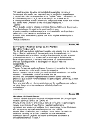 "[O] batalha épica e da calma concluindo brilho capítulos, heroísmo e
humanidade alternando, com qualquer traço de bombástico apagadas por
o humor irônico dos narradores alternados, Sadie e Carter. . . alimentado por
Riordan talento para a criação de cenas de ação nitidamente escrito
e sua capacidade de manter uma história complicada de se mover, este volume
traz a série Kane Chronicles a uma conclusão empolgante. "
-Booklist
"Além da ação explosiva e fogos de artifício, Riordan habilmente desenvolve o
tema da dualidade do universo de ordem contra o caos,
vivendo uma vida normal versus arriscar o extraordinário, sendo protegido
pelos pais contra crescendo e saindo de sua
sombras. Uma aventura empolgante com muita magia e alimento para o
pensamento. "
-Kirkus comentários

                                                                   Página 348
Louvor para os heróis do Olimpo de Rick Riordan:
Livro Um: The Lost Hero
"Os fãs de Percy Jackson pode ficar tranqüilo: este primeiro livro em heróis do
Olimpo Riordan série spin-off é uma aventura de ritmo acelerado com
suficientes elementos familiares para ligar imediatamente aqueles ansiosos
para revisitar o seu mundo moderno de caos mitológico. Rotativa entre
seus três protagonistas, a narrativa de Riordan é tão polido como sempre,
cheia de ação sagacidade, e, de coração seus devotos não será
desapontado. "
-Publishers Weekly
"Riordan [] maximiza os elementos que fizeram a primeira série tão popular:
heróis irreverentes, muita tensão cheias de momentos
lutando contra monstros e mitologia clássica autêntica misturada com a vida
moderna. Totalmente no controle de ritmo e tom, ele
equilibra uma brincadeira irrepreensível quadrinhos contra notas mais
profundas que revelam vulnerabilidades dos personagens. Com Percy Jackson
previsto para
fazer uma aparição em volumes posteriores, os fãs nostálgicos para os livros
de idade devem encontrar nesta nova série tudo eles foram
ansiando por ".
-Horn Livro

                                                                   Página 349
Livro Dois: O Filho de Netuno
"Riordan perfeita tecelagem de várias mitologias culturais em uma paisagem
moderna continua a brilhar em [A]Filho de
Netuno. Como nos livros anteriores, a trama é envolvente, os personagens
robusto e convincente. Percy, Frank e Hazel como alternativa
narradores sem perder uma batida de ritmo, suspense ou humor. Os leitores
vão encontrar-se automaticamente consumida pela história
sem ter lido o primeiro livro, embora algum conhecimento de aventuras
anteriores de Percy vai ajudar a preencher lacunas menores de
informação de base. [A] Filho de Netuno é outro além absorvendo e
emocionante crônicas Riordan. "
 