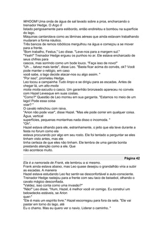 WHOOM! Uma onda de água de sal lavado sobre a proa, encharcando o
treinador Hedge. O Argo II
listado perigosamente para estibordo, então endireitou e bombou na superfície
do lago.
Máquinas cantarolava como as lâminas aéreas que ainda estavam trabalhando
mudaram a forma náutico.
Três bancos de remos robóticos mergulhou na água e começou a se mover
para a frente.
"Bom trabalho, Festus," Leo disse. "Leve-nos para a margem sul."
"Yeah!" Treinador Hedge ergueu os punhos no ar. Ele estava encharcado de
seus chifres para
cascos, mas sorrindo como um bode louco. "Faça isso de novo!"
"Uh ... talvez mais tarde", disse Leo. "Basta ficar acima do convés, ok? Você
pode manter o relógio, em caso
você sabe, o lago decide atacar-nos ou algo assim. "
"Por isso", prometeu Hedge.
Leo tocou a campainha Tudo limpo e se dirigiu para as escadas. Antes de
chegar lá, um alto-moita
moita moita-sacudiu o casco. Um garanhão bronzeado apareceu no convés
com Hazel Levesque em suas costas.
"Como?" Questão de Leo morreu em sua garganta. "Estamos no meio de um
lago! Pode essa coisa
voar? "
O cavalo relinchou com raiva.
"Arion não pode voar", disse Hazel. "Mas ele pode correr em qualquer coisa.
Água, vertical
superfícies, pequenas montanhas nada disso o incomoda. "
"Oh".
Hazel estava olhando para ele, estranhamente, o jeito que ela teve durante a
festa no forum como ela
estava procurando por algo em seu rosto. Ele foi tentado a perguntar se eles
tinham visto antes, mas ele
tinha certeza de que eles não tinham. Ele lembra de uma garota bonita
prestando atenção como a ele. Que
não acontece muito.

                                                                   Página 42
Ela é a namorada de Frank, ele lembrou a si mesmo.
Frank ainda estava abaixo, mas Leo quase desejou o grandalhão viria a subir
as escadas. A maneira
Hazel estava estudando Leo fez sentir-se desconfortável e auto-consciente.
Treinador Hedge rastejou para a frente com seu taco de beisebol, olhando o
cavalo mágico desconfiada.
"Valdez, isso conta como uma invasão?"
"Não!" Leo disse. "Hum, Hazel, é melhor você vir comigo. Eu construí um
belowdecks estáveis, se Arion
quer-"
"Ele é mais um espírito livre." Hazel escorregou para fora da sela. "Ele vai
pastar em torno do lago, até
Eu o chamo. Mas eu quero ver o navio. Liderar o caminho. "
 
