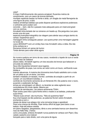 vista?
O Argo II definitivamente não parecia amigável. Duzentos metros de
comprimento, com um casco de bronze banhado,
montado repetindo bestas na frente e atrás, um dragão de metal flamejante de
uma figura de proa, e dois
rotativa amidships balistas que pode disparar parafusos explosivos poderosos
o suficiente para acabar com
concreto ... bem, não foi o passeio mais adequado para um meet-and-greet
com os vizinhos.
Annabeth tinha tentado dar os romanos um heads-up. Ela perguntou Leo para
enviar uma de suas
especial invenções-holográfico de rolagem para alertar seus amigos dentro do
campo. Esperemos que o
mensagem tinha conseguido passar. Leo queria pintar uma mensagem gigante
no fundo do
casco-WASSUP? com um smiley face mas Annabeth vetou a idéia. Ela não
tinha certeza se o
Romanos tinham um senso de humor.
Tarde demais para voltar atrás agora.

                                                                       Página 10
As nuvens quebrou em torno de seu casco, revelando o tapete de ouro e verde
dos montes de Oakland
abaixo deles. Annabeth agarrou um dos escudos de bronze que ladeavam a
amurada de estibordo.
Seus três tripulantes tomaram seus lugares.
No tombadilho de popa, Leo correu ao redor como um louco, verificando suas
bitolas e
lutando alavancas. A maioria dos timoneiros teria ficado satisfeito com a roda
de um piloto ou de um leme. Leo tinha
também instalado um teclado, monitor, controles de aviação a partir de um
Learjet, um soundboard dubstep, e
controle de movimento sensores de um Nintendo Wii. Ele poderia virar o navio,
puxando o acelerador de fogo,
armas por amostragem um álbum, ou levantar as velas agitando seus
controladores Wii muito rápido. Mesmo por
padrões de semideuses, Leo estava seriamente TDAH.
Piper andou para trás e para frente entre o mastro e as balistas, praticando
suas linhas.
"Abaixe suas armas", ela murmurou. "Nós só queremos falar".
Sua charmspeak era tão poderoso, as palavras fluíram sobre Annabeth,
enchendo-a com o
desejo de deixar sua adaga e ter uma conversa longa e agradável.
Para uma criança de Afrodite, Piper tentou difícil de jogar para baixo a sua
beleza. Hoje ela estava vestida
em jeans rasgados, desgastados, tênis e uma camiseta branca com desenhos
rosa da Hello Kitty. (Talvez
como uma piada, embora Annabeth nunca poderia ter certeza com Piper.) Seu
cabelo castanho era instável
trançado para o lado direito, com uma pena de águia.
 