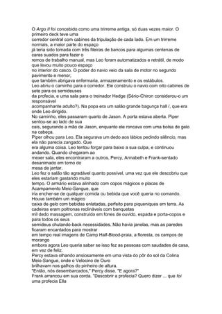 O Argo II foi concebido como uma trirreme antiga, só duas vezes maior. O
primeiro deck teve uma
corredor central com cabines da tripulação de cada lado. Em um trirreme
normais, a maior parte do espaço
já teria sido tomada com três fileiras de bancos para algumas centenas de
caras suados para fazer o
remos de trabalho manual, mas Leo foram automatizados e retrátil, de modo
que levou muito pouco espaço
no interior do casco. O poder do navio veio da sala de motor no segundo
pavimento e menor,
que também abrigava enfermaria, armazenamento e os estábulos.
Leo abriu o caminho para o corredor. Ele construiu o navio com oito cabines de
sete para os semideuses
da profecia, e uma sala para o treinador Hedge (Sério-Chiron considerou-o um
responsável
acompanhante adulto?). Na popa era um salão grande bagunça hall /, que era
onde Leo dirigido.
No caminho, eles passaram quarto de Jason. A porta estava aberta. Piper
sentou-se ao lado de sua
cais, segurando a mão de Jason, enquanto ele roncava com uma bolsa de gelo
na cabeça.
Piper olhou para Leo. Ela segurava um dedo aos lábios pedindo silêncio, mas
ela não parecia zangado. Que
era alguma coisa. Leo tentou forçar para baixo a sua culpa, e continuou
andando. Quando chegaram ao
mexer sala, eles encontraram a outros, Percy, Annabeth e Frank-sentado
desanimado em torno do
mesa de jantar.
Leo fez o salão tão agradável quanto possível, uma vez que ele descobriu que
eles estariam gastando muito
tempo. O armário estava alinhado com copos mágicos e placas de
Acampamento Meio-Sangue, que
iria encher-se de qualquer comida ou bebida que você queria no comando.
Houve também um mágico
caixa de gelo com bebidas enlatadas, perfeito para piqueniques em terra. As
cadeiras eram poltronas reclináveis com banquetas
mil dedo massagem, construído em fones de ouvido, espada e porta-copos e
para todos os seus
semideus chutando-back necessidades. Não havia janelas, mas as paredes
ficaram encantados para mostrar
em tempo real imagens de Camp Half-Blood-praia, a floresta, os campos de
morango
embora agora Leo queria saber se isso fez as pessoas com saudades de casa,
em vez de feliz.
Percy estava olhando ansiosamente em uma vista do pôr do sol da Colina
Meio-Sangue, onde o Velocino de Ouro
brilhavam nos galhos do pinheiro de altura.
"Então, nós desembarcados," Percy disse. "E agora?"
Frank arrancou em sua corda. "Descobrir a profecia? Quero dizer ... que foi
uma profecia Ella
 