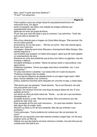 falou, certo? A partir dos livros Sibilinos? "
"O que?" Leo perguntou.

                                                                      Página 43
Frank explicou como seu amigo harpia foi assustadoramente bom em
memorizar livros. Em algum
ponto no passado, ela inalou uma coleção de antigas profecias que
supostamente havia sido
destruído em torno da queda de Roma.
"É por isso que você não disse a que os romanos," Leo adivinhou. "Você não
quer que eles se apossar de
ela. "
Percy ficou olhando para a imagem da Colina Meio-Sangue. "Ella sensível. Ela
era um cativo quando
encontramos. Eu só não quero ... "Ele fez um punho. "Isso não importa agora.
Enviei uma Tyson-Iris
mensagem, disse-lhe para tomar Ella para o Acampamento Meio-Sangue. Eles
estarão seguros lá. "
Leo duvidava que qualquer um deles seria seguro, agora que ele havia agitado
um acampamento de raiva
Romanos em cima dos problemas que já teve com Gaia e os gigantes, mas ele
manteve o silêncio.
Annabeth entrelaçou os dedos. "Deixe-me pensar sobre o mais profecia, mas
agora temos
problemas imediatos. Temos que pegar esse barco consertado. Leo, o que
precisamos? "
"A coisa mais fácil é o alcatrão." Leo estava feliz em mudar de assunto.
"Podemos conseguir isso na cidade,
em uma loja de cobertura de abastecimento ou em algum lugar assim. Além
disso, bronze celestial e cal. Conforme
Festus, podemos encontrar tanto daqueles em uma ilha no lago, a oeste daqui.
"
"Nós temos que nos apressar," Hazel advertiu. "Se eu sei Otaviano, ele está
nos procurando com a sua
augúrios. Os romanos irá enviar uma força de ataque depois de nós. É uma
questão de honra. "
Leo sentiu os olhos de todos sobre ele. "Gente ... eu não sei o que aconteceu.
Honestamente, eu "
Annabeth levantou a mão. "Nós temos falado. Nós concordamos que não
poderia ter sido você, Leo.
Essa sensação de frio que você mencionou ... Eu senti isso também. Deve ter
sido algum tipo de magia, tanto
Otaviano ou Gaia ou um de seus asseclas. Mas até que entendo o que
aconteceu "
Frank resmungou. "Como podemos ter certeza que não vai acontecer de
novo?"
Dedos de Leo aquecido como eles estavam prestes a pegar fogo. Um de seus
poderes como um filho de
Hefesto era que ele poderia convocar chamas à vontade, mas ele tinha que ter
cuidado para não fazê-lo por
 