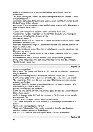 acidente, especialmente em um navio cheio de explosivos e materiais
inflamáveis.
"Eu estou bem agora", insistiu ele, embora ele gostaria de ter certeza. "Talvez
devêssemos usar o
sistema de camarada. Ninguém vai a lugar nenhum sozinho. Podemos deixar
Hedge Piper e ônibus a bordo
com Jason. Enviar uma equipe para a cidade para obter alcatrão. Outra equipe
pode ir depois do bronze e do
cal ".
"Dividir-se?" Percy disse. "Isso soa como uma idéia muito ruim."
"Vai ser mais rápido," Hazel colocar dentro "Além disso, há uma razão para
uma busca normalmente é limitado a três
semideuses, certo? "
Annabeth levantou as sobrancelhas, como se reavaliar méritos de Hazel. "Você
está certo. A mesma coisa
motivo foi necessário o Argo II ... acampamento fora, sete semideuses em um
local vai atrair demais
atenção monstruosa muito. O navio é projetado para esconder e proteger-nos.
Devemos ser seguro
suficiente a bordo, mas se formos em expedições, não deve viajar em grupos
maiores do que três.
Não faz sentido alertar mais de minions Gaea do que temos que fazer. "
Percy ainda não parecia feliz com isso, mas ele pegou a mão de Annabeth.
"Contanto que você é meu

                                                                       Página 44
amigo, eu estou bem. "
Hazel sorriu. "Ah, isso é fácil. Frank, você foi incrível, transformando-se em um
dragão! Poderia
fazê-lo novamente para voar Annabeth e Percy na cidade para o alcatrão? "
Frank abriu a boca como se quisesse protestar. "Eu ... eu acho. Mas e você? "
"Eu vou montar Arion com Sa-com Leo, aqui." Ela mexeu com ela punho da
espada, que fez Leo
desconfortável. Ela tinha uma energia ainda mais nervoso do que ele. "Nós
vamos começar o bronze ea cal. Nós
podem encontrar aqui ao anoitecer. "
Frank fez uma careta. Obviamente, ele não gosta da idéia de Leo saindo com
Hazel. Para alguns
razão, a desaprovação de Frank fez Leo quer ir. Ele teve que provar que ele
era confiável. Ele
não iria demitir qualquer balistas aleatória novamente.
"Leo", disse Annabeth, "se obter o material, quanto tempo para consertar a
nave?"
"Com sorte, apenas algumas horas."
"Tudo bem," ela decidiu. "Nós vamos encontrá-lo de volta aqui, logo que
possível, mas em segurança. Poderíamos
use um pouco de sorte. Isso não significa que nós vamos conseguir. "

                                                                       Página 45
R
 