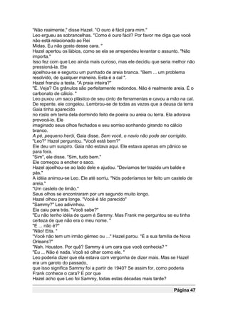 "Não realmente," disse Hazel. "O ouro é fácil para mim."
Leo ergueu as sobrancelhas. "Como é ouro fácil? Por favor me diga que você
não está relacionado ao Rei
Midas. Eu não gosto desse cara. "
Hazel apertou os lábios, como se ela se arrependeu levantar o assunto. "Não
importa."
Isso fez com que Leo ainda mais curioso, mas ele decidiu que seria melhor não
pressioná-la. Ele
ajoelhou-se e segurou um punhado de areia branca. "Bem ... um problema
resolvido, de qualquer maneira. Esta é a cal ".
Hazel franziu a testa. "A praia inteira?"
"É. Veja? Os grânulos são perfeitamente redondos. Não é realmente areia. É o
carbonato de cálcio. "
Leo puxou um saco plástico de seu cinto de ferramentas e cavou a mão na cal.
De repente, ele congelou. Lembrou-se de todas as vezes que a deusa da terra
Gaia tinha aparecido
no rosto em terra dela dormindo feito de poeira ou areia ou terra. Ela adorava
provocá-lo. Ele
imaginado seus olhos fechados e seu sorriso sonhando girando no cálcio
branco.
A pé, pequeno herói, Gaia disse. Sem você, o navio não pode ser corrigido.
"Leo?" Hazel perguntou. "Você está bem?"
Ele deu um suspiro. Gaia não estava aqui. Ele estava apenas em pânico se
para fora.
"Sim", ele disse. "Sim, tudo bem."
Ele começou a encher o saco.
Hazel ajoelhou-se ao lado dele e ajudou. "Devíamos ter trazido um balde e
pás."
A idéia animou-se Leo. Ele até sorriu. "Nós poderíamos ter feito um castelo de
areia."
"Um castelo de limão."
Seus olhos se encontraram por um segundo muito longo.
Hazel olhou para longe. "Você é tão parecido"
"Sammy?" Leo adivinhou.
Ela caiu para trás. "Você sabe?"
"Eu não tenho idéia de quem é Sammy. Mas Frank me perguntou se eu tinha
certeza de que não era o meu nome. "
"E ... não é?"
"Não! Eita. "
"Você não tem um irmão gêmeo ou ..." Hazel parou. "É a sua família de Nova
Orleans?"
"Nah. Houston. Por quê? Sammy é um cara que você conhecia? "
"Eu ... Não é nada. Você só olhar como ele. "
Leo poderia dizer que ela estava com vergonha de dizer mais. Mas se Hazel
era um garoto do passado,
que isso significa Sammy foi a partir de 1940? Se assim for, como poderia
Frank conhece o cara? E por que
Hazel acho que Leo foi Sammy, todas estas décadas mais tarde?

                                                                    Página 47
 