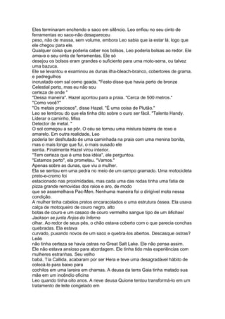 Eles terminaram enchendo o saco em silêncio. Leo enfiou no seu cinto de
ferramentas eo saco-não desapareceu
peso, não de massa, sem volume, embora Leo sabia que ia estar lá, logo que
ele chegou para ele.
Qualquer coisa que poderia caber nos bolsos, Leo poderia bolsas ao redor. Ele
amava o seu cinto de ferramentas. Ele só
desejou os bolsos eram grandes o suficiente para uma moto-serra, ou talvez
uma bazuca.
Ele se levantou e examinou as dunas ilha-bleach-branco, cobertores de grama,
e pedregulhos
incrustado com sal como geada. "Festo disse que havia perto de bronze
Celestial perto, mas eu não sou
certeza de onde "
"Dessa maneira". Hazel apontou para a praia. "Cerca de 500 metros."
"Como você?"
"Os metais preciosos", disse Hazel. "É uma coisa de Plutão."
Leo se lembrou do que ela tinha dito sobre o ouro ser fácil. "Talento Handy.
Liderar o caminho, Miss
Detector de metal. "
O sol começou a se pôr. O céu se tornou uma mistura bizarra de roxo e
amarelo. Em outra realidade, Leo
poderia ter desfrutado de uma caminhada na praia com uma menina bonita,
mas o mais longe que fui, o mais ousado ele
sentia. Finalmente Hazel virou interior.
"Tem certeza que é uma boa idéia", ele perguntou.
"Estamos perto", ela prometeu. "Vamos."
Apenas sobre as dunas, que viu a mulher.
Ela se sentou em uma pedra no meio de um campo gramado. Uma motocicleta
preto-e-cromo foi
estacionado nas proximidades, mas cada uma das rodas tinha uma fatia de
pizza grande removidas dos raios e aro, de modo
que se assemelhava Pac-Men. Nenhuma maneira foi o dirigível moto nessa
condição.
A mulher tinha cabelos pretos encaracolados e uma estrutura óssea. Ela usava
calça de motoqueiro de couro negro, alto
botas de couro e um casaco de couro vermelho sangue tipo de um Michael
Jackson se junta Anjos do Inferno
olhar. Ao redor de seus pés, o chão estava coberto com o que parecia conchas
quebradas. Ela estava
curvado, puxando novos de um saco e quebra-los abertos. Descasque ostras?
Leão
não tinha certeza se havia ostras no Great Salt Lake. Ele não pensa assim.
Ele não estava ansioso para abordagem. Ele tinha tido más experiências com
mulheres estranhas. Seu velho
babá, Tía Callida, acabaram por ser Hera e teve uma desagradável hábito de
colocá-lo para baixo para
cochilos em uma lareira em chamas. A deusa da terra Gaia tinha matado sua
mãe em um incêndio oficina
Leo quando tinha oito anos. A neve deusa Quione tentou transformá-lo em um
tratamento de leite congelado em
 