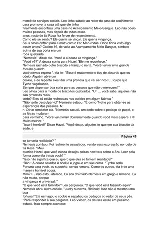 mercê de serviços sociais. Leo tinha saltado ao redor da casa de acolhimento
para promover a casa até que ele tinha
finalmente encontrou uma casa no Acampamento Meio-Sangue. Leo não odeio
muitas pessoas, mas depois de todos esses
anos, rosto de tia Rosa fez ferver de ressentimento.
Como ele se sentiu? Ele queria se vingar. Ele queria vingança.
Seus olhos drifted para a moto com o Pac Man-rodas. Onde tinha visto algo
assim antes? Cabine 16, de volta ao Acampamento Meio-Sangue, símbolo
acima de sua porta era um
roda quebrada.
"Nemesis", disse ele. "Você é a deusa da vingança."
"Você vê?" A deusa sorriu para Hazel. "Ele me reconhece."
Nemesis rachado outro biscoito e franziu o nariz. "Você vai ter uma grande
fortuna quando
você menos espera ", ela ler. "Esse é exatamente o tipo de absurdo que eu
odeio. Alguém abre um
cookie, e de repente eles têm uma profecia que vai ser rico! Eu culpo que
Tyche vagabundo.
Sempre dispensar boa sorte para as pessoas que não o merecem! "
Leo olhou para o monte de biscoitos quebrados. "Uh ... você sabe, aqueles não
são profecias reais,
certo? Eles só estão recheadas nos cookies em algum fábrica "
"Não tente desculpar-lo!" Nemesis estalou. "É como Tyche para obter-se as
esperanças das pessoas. N,
n. Devo combater ela. "Nemesis sacudiu um dedo sobre o pedaço de papel, e
as letras mudaram
para vermelho. "Você vai morrer dolorosamente quando você mais espera. Há!
Muito melhor. "
"Isso é horrível!" Disse Hazel. "Você deixou alguém ler que em sua biscoito da
sorte, e

                                                                    Página 49
se tornaria realidade? "
Nemesis zombou. Foi realmente assustador, vendo essa expressão no rosto de
tia Rosa. "Meu
querida Hazel, que você nunca desejou coisas horríveis sobre a Sra. Leer pela
forma como ela tratou você? "
"Isso não significa que eu quero que eles se tornem realidade!"
"Bah." A deusa selados o cookie e jogou-o em sua cesta. "Tyche seria
Fortuna para você, eu suponho, sendo romano. Como os outros, ela é de uma
maneira horrível agora.
Mim? Eu não estou afetado. Eu sou chamado Nemesis em grego e romano. Eu
não mudo, porque
a vingança é universal. "
"O que você está falando?" Leo perguntou. "O que você está fazendo aqui?"
Nemesis abriu outro cookie. "Lucky números. Ridículo! Isso não é mesmo uma
boa
fortuna! "Ela esmagou o cookie e espalhou os pedaços ao redor de seus pés.
"Para responder à sua pergunta, Leo Valdez, os deuses estão em péssimo
estado. Isso sempre acontece
 