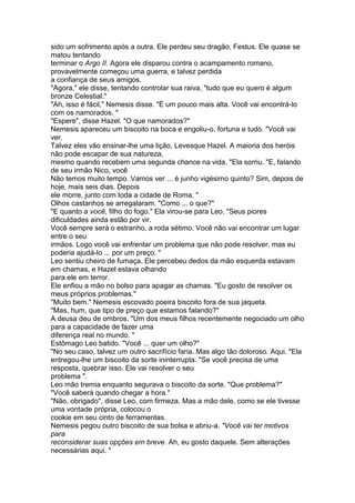 sido um sofrimento após a outra. Ele perdeu seu dragão, Festus. Ele quase se
matou tentando
terminar o Argo II. Agora ele disparou contra o acampamento romano,
provavelmente começou uma guerra, e talvez perdida
a confiança de seus amigos.
"Agora," ele disse, tentando controlar sua raiva, "tudo que eu quero é algum
bronze Celestial."
"Ah, isso é fácil," Nemesis disse. "É um pouco mais alta. Você vai encontrá-lo
com os namorados. "
"Espere", disse Hazel. "O que namorados?"
Nemesis apareceu um biscoito na boca e engoliu-o, fortuna e tudo. "Você vai
ver.
Talvez eles vão ensinar-lhe uma lição, Levesque Hazel. A maioria dos heróis
não pode escapar de sua natureza,
mesmo quando recebem uma segunda chance na vida. "Ela sorriu. "E, falando
de seu irmão Nico, você
Não temos muito tempo. Vamos ver ... é junho vigésimo quinto? Sim, depois de
hoje, mais seis dias. Depois
ele morre, junto com toda a cidade de Roma. "
Olhos castanhos se arregalaram. "Como ... o que?"
"E quanto a você, filho do fogo." Ela virou-se para Leo. "Seus piores
dificuldades ainda estão por vir.
Você sempre será o estranho, a roda sétimo. Você não vai encontrar um lugar
entre o seu
irmãos. Logo você vai enfrentar um problema que não pode resolver, mas eu
poderia ajudá-lo ... por um preço. "
Leo sentiu cheiro de fumaça. Ele percebeu dedos da mão esquerda estavam
em chamas, e Hazel estava olhando
para ele em terror.
Ele enfiou a mão no bolso para apagar as chamas. "Eu gosto de resolver os
meus próprios problemas."
"Muito bem." Nemesis escovado poeira biscoito fora de sua jaqueta.
"Mas, hum, que tipo de preço que estamos falando?"
A deusa deu de ombros. "Um dos meus filhos recentemente negociado um olho
para a capacidade de fazer uma
diferença real no mundo. "
Estômago Leo batido. "Você ... quer um olho?"
"No seu caso, talvez um outro sacrifício faria. Mas algo tão doloroso. Aqui. "Ela
entregou-lhe um biscoito da sorte ininterrupta. "Se você precisa de uma
resposta, quebrar isso. Ele vai resolver o seu
problema ".
Leo mão tremia enquanto segurava o biscoito da sorte. "Que problema?"
"Você saberá quando chegar a hora."
"Não, obrigado", disse Leo, com firmeza. Mas a mão dele, como se ele tivesse
uma vontade própria, colocou o
cookie em seu cinto de ferramentas.
Nemesis pegou outro biscoito de sua bolsa e abriu-a. "Você vai ter motivos
para
reconsiderar suas opções em breve. Ah, eu gosto daquele. Sem alterações
necessárias aqui. "
 