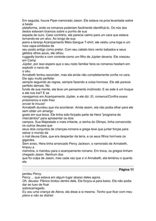 Em seguida, houve Piper-namorado Jason. Ele estava na proa levantada sobre
a besta
plataforma, onde os romanos poderiam facilmente identificá-lo. Os nós dos
dedos estavam brancos sobre o punho de sua
espada de ouro. Caso contrário, ele parecia calmo para um cara que estava
tornando-se um alvo. Ao longo de sua
jeans e laranja Acampamento Meio-Sangue T-shirt, ele vestiu uma toga e um
roxo capa-símbolos de
seu posto antigo como pretor. Com seu cabelo loiro vento babados e seus
gélidos olhos azuis, ele olhou
ruggedly bonito e com controle-como um filho de Júpiter deveria. Ele cresceu
em Camp
Júpiter, por isso espero que o seu rosto familiar faria os romanos hesitam em
explodir o navio de
o céu.
Annabeth tentou esconder, mas ela ainda não completamente confia no cara.
Ele agiu muito perfeita-
sempre seguindo as regras, sempre fazendo a coisa honrosa. Ele até parecia
perfeito demais. No
fundo de sua mente, ela teve um pensamento incômodo: E se este é um truque
e ele nos trai? E se
navegamos em Acampamento Júpiter, e ele diz: Ei, romanos!Confira esses
prisioneiros e este frias
enviar te trouxe!
Annabeth duvidou que iria acontecer. Ainda assim, ela não podia olhar para ele
sem obter um amargo
gosto em sua boca. Ele tinha sido forçado parte de Hera "programa de
intercâmbio" para apresentar os dois
campos. Sua Majestade o mais irritante, a rainha do Olimpo, tinha convencido
os outros deuses que
seus dois conjuntos de crianças-romana e grega teve que juntar forças para
salvar o mundo da
o mal deusa Gaia, que era despertar da terra, e os seus filhos horríveis os
gigantes.
Sem aviso, Hera tinha arrancado Percy Jackson, o namorado de Annabeth,
limpou a
memória, e mandou para o acampamento romano. Em troca, os gregos tinham
chegado Jason. Nenhum dos
que foi culpa de Jason, mas cada vez que o vi Annabeth, ela lembrou o quanto
ela

                                                                    Página 11
perdeu Percy.
Percy ... que estava em algum lugar abaixo deles agora.
Oh, deuses. Pânico brotou dentro dela. Ela forçou-a para baixo. Ela não podia
dar ao luxo de ficar
sobrecarregado.
Eu sou uma criança de Atena, ela disse a si mesma. Tenho que ficar com meu
plano e não se distrair.
 