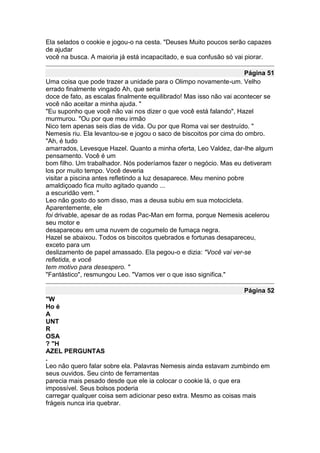 Ela selados o cookie e jogou-o na cesta. "Deuses Muito poucos serão capazes
de ajudar
você na busca. A maioria já está incapacitado, e sua confusão só vai piorar.

                                                                      Página 51
Uma coisa que pode trazer a unidade para o Olimpo novamente-um. Velho
errado finalmente vingado Ah, que seria
doce de fato, as escalas finalmente equilibrado! Mas isso não vai acontecer se
você não aceitar a minha ajuda. "
"Eu suponho que você não vai nos dizer o que você está falando", Hazel
murmurou. "Ou por que meu irmão
Nico tem apenas seis dias de vida. Ou por que Roma vai ser destruído. "
Nemesis riu. Ela levantou-se e jogou o saco de biscoitos por cima do ombro.
"Ah, é tudo
amarrados, Levesque Hazel. Quanto a minha oferta, Leo Valdez, dar-lhe algum
pensamento. Você é um
bom filho. Um trabalhador. Nós poderíamos fazer o negócio. Mas eu detiveram
los por muito tempo. Você deveria
visitar a piscina antes refletindo a luz desaparece. Meu menino pobre
amaldiçoado fica muito agitado quando ...
a escuridão vem. "
Leo não gosto do som disso, mas a deusa subiu em sua motocicleta.
Aparentemente, ele
foi drivable, apesar de as rodas Pac-Man em forma, porque Nemesis acelerou
seu motor e
desapareceu em uma nuvem de cogumelo de fumaça negra.
Hazel se abaixou. Todos os biscoitos quebrados e fortunas desapareceu,
exceto para um
deslizamento de papel amassado. Ela pegou-o e dizia: "Você vai ver-se
refletida, e você
tem motivo para desespero. "
"Fantástico", resmungou Leo. "Vamos ver o que isso significa."

                                                                    Página 52
"W
Ho é
A
UNT
R
OSA
? "H
AZEL PERGUNTAS
.
Leo não quero falar sobre ela. Palavras Nemesis ainda estavam zumbindo em
seus ouvidos. Seu cinto de ferramentas
parecia mais pesado desde que ele ia colocar o cookie lá, o que era
impossível. Seus bolsos poderia
carregar qualquer coisa sem adicionar peso extra. Mesmo as coisas mais
frágeis nunca iria quebrar.
 