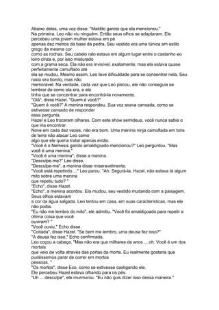 Abaixo deles, uma voz disse: "Maldito garoto que ela mencionou."
Na primeira, Leo não viu ninguém. Então seus olhos se adaptaram. Ele
percebeu uma jovem mulher estava em pé
apenas dez metros da base da pedra. Seu vestido era uma túnica em estilo
grego da mesma cor
como as rochas. Seu cabelo ralo estava em algum lugar entre o castanho eo
loiro cinza e, por isso misturado
com a grama seca. Ela não era invisível, exatamente, mas ela estava quase
perfeitamente camuflado até
ela se mudou. Mesmo assim, Leo teve dificuldade para se concentrar nela. Seu
rosto era bonito, mas não
memorável. Na verdade, cada vez que Leo piscou, ele não conseguia se
lembrar de como ela era, e ele
tinha que se concentrar para encontrá-la novamente.
"Olá", disse Hazel. "Quem é você?"
"Quem é você?" A menina respondeu. Sua voz soava cansada, como se
estivesse cansado de responder
essa pergunta.
Hazel e Leo trocaram olhares. Com este show semideus, você nunca sabia o
que iria encontrar.
Nove em cada dez vezes, não era bom. Uma menina ninja camuflada em tons
de terra não atacar Leo como
algo que ele queria tratar apenas então.
"Você é o Nemesis garoto amaldiçoado mencionou?" Leo perguntou. "Mas
você é uma menina."
"Você é uma menina", disse a menina.
"Desculpe-me?" Leo disse.
"Desculpe-me", a menina disse miseravelmente.
"Você está repetindo ..." Leo parou. "Ah. Segurá-la. Hazel, não estava lá algum
mito sobre uma menina
que repetiu tudo? "
"Echo", disse Hazel.
"Echo", a menina acordou. Ela mudou, seu vestido mudando com a paisagem.
Seus olhos estavam
a cor da água salgada. Leo tentou em casa, em suas características, mas ele
não podia.
"Eu não me lembro do mito", ele admitiu. "Você foi amaldiçoado para repetir a
última coisa que você
ouviram? "
"Você ouviu," Echo disse.
"Coitada", disse Hazel. "Se bem me lembro, uma deusa fez isso?"
"A deusa fez isso," Echo confirmada.
Leo coçou a cabeça. "Mas não era que milhares de anos ... oh. Você é um dos
mortais
que veio de volta através das portas da morte. Eu realmente gostaria que
pudéssemos parar de correr em mortos
pessoas. "
"Os mortos", disse Eco, como se estivesse castigando ele.
Ele percebeu Hazel estava olhando para os pés.
"Uh ... desculpe", ele murmurou. "Eu não quis dizer isso dessa maneira."
 