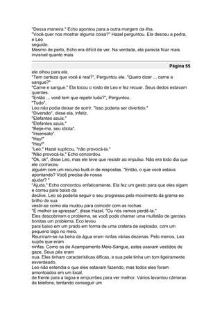 "Dessa maneira." Echo apontou para a outra margem da ilha.
"Você quer nos mostrar alguma coisa?" Hazel perguntou. Ela desceu a pedra,
e Leo
seguido.
Mesmo de perto, Echo era difícil de ver. Na verdade, ela parecia ficar mais
invisível quanto mais

                                                                     Página 55
ele olhou para ela.
"Tem certeza que você é real?", Perguntou ele. "Quero dizer ... carne e
sangue?"
"Carne e sangue." Ela tocou o rosto de Leo e fez recuar. Seus dedos estavam
quentes.
"Então ... você tem que repetir tudo?", Perguntou.
"Tudo".
Leo não podia deixar de sorrir. "Isso poderia ser divertido."
"Diversão", disse ela, infeliz.
"Elefantes azuis."
"Elefantes azuis."
"Beije-me, seu idiota".
"Insensato".
"Hey!"
"Hey!"
"Leo," Hazel suplicou, "não provocá-la."
"Não provocá-la," Echo concordou.
"Ok, ok", disse Leo, mas ele teve que resistir ao impulso. Não era todo dia que
ele conheceu
alguém com um recurso built-in de respostas. "Então, o que você estava
apontando? Você precisa de nossa
ajudar? "
"Ajuda," Echo concordou enfaticamente. Ela fez um gesto para que eles sigam
e correu para baixo da
declive. Leo só poderia seguir o seu progresso pelo movimento da grama eo
brilho de sua
vestir-se como ela mudou para coincidir com as rochas.
"É melhor se apressar", disse Hazel. "Ou nós vamos perdê-la."
Eles descobriram o problema, se você pode chamar uma multidão de garotas
bonitas um problema. Eco levou
para baixo em um prado em forma de uma cratera de explosão, com um
pequeno lago no meio.
Reuniram-se na beira da água eram ninfas várias dezenas. Pelo menos, Leo
supôs que eram
ninfas. Como os de Acampamento Meio-Sangue, estes usavam vestidos de
gaze. Seus pés eram
nua. Eles tinham características élficas, e sua pele tinha um tom ligeiramente
esverdeado.
Leo não entendia o que eles estavam fazendo, mas todos eles foram
amontoados em um local,
de frente para a lagoa e empurrões para ver melhor. Vários levantou câmeras
de telefone, tentando conseguir um
 