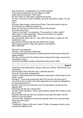 lavar recursos Sr. consideráveis em um brilho especial.
O cara parecia fascinado com seu reflexo no metal.
Hazel inalou bruscamente. "Ele é lindo."
Em torno dela, as ninfas gritou e aplaudiu de acordo.
"Eu sou", murmurou o jovem sonhador, seu olhar ainda fixos na água. "Eu sou
assim
lindo. "
Uma das ninfas mostrou a tela de seu iPhone. "Sua mais recente vídeo do
YouTube tem um milhão de acessos em
assim, de uma hora. Eu acho que eu estava meio dessas! "
As ninfas outros riram.
"Vídeo do YouTube?" Leo perguntou. "O que ele faz no vídeo, cantar?"
"Não, idiota!" A ninfa repreendeu. "Ele era um príncipe e um caçador
maravilhoso e essas coisas. Mas
isso não importa. Agora, ele só ... bem, olhe! "Ela mostrou o vídeo Leo. Era
exatamente o que
que estavam vendo na vida real cara olhando-se no lago.
"Ele é sooooo quente!", Disse outra garota. A camiseta ler:
MRS. NARCISO
.
"Narciso?" Leo perguntou.
"Narciso," Echo concordou tristemente.
Leo tinha esquecido Eco estava lá. Aparentemente nenhuma das ninfas tinha
notado também.
"Oh não, você de novo!" Sra. Narciso tentou empurrar Eco longe, mas ela mal
interpretado, onde o
menina foi camuflada e acabou empurrando várias outras ninfas.

                                                                       Page 57
"Você teve a sua chance Echo," disse a ninfa com o iPhone. "Ele terminou com
você quatro
mil anos atrás! Você é tão bom não o suficiente para ele. "
"Para ele," Echo disse amargamente.
"Espere." Hazel claramente teve problemas arrancando os olhos longe do cara
bonito, mas ela
conseguiu. "O que está acontecendo aqui? Por que Eco nos trazer aqui? "
Uma ninfa revirou os olhos. Ela estava segurando uma caneta de autógrafos e
um cartaz amassado de
Narciso. "Echo era uma ninfa como nós, há muito tempo, mas ela era uma
tagarela total!
Fofocando, blá, blá, blá, o tempo todo. "
"Eu sei!" Outra ninfa gritou. "Como, quem poderia suportar isso? Ainda no outro
dia, eu disse
Cleopeia-você sabe que ela vive na pedra ao meu lado?-Eu disse: Pare de
fofocar ou você vai acabar
-se como Echo. Cleopeia é uma boca tão grande! Você ouviu o que ela disse
sobre isso ninfa nuvem
e sátiro o? "
"Totalmente!", Disse a ninfa com o cartaz. "Então, de qualquer maneira, como
punição por blabbing, Hera
 