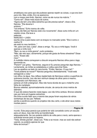 amaldiçoou eco para que ela pudesse apenas repetir as coisas, o que era bom
para nós. Mas, então, Eco se apaixonou
com a nossa cara lindo, Narciso, como se ele nunca iria notá-la. "
"Como se!", Disse meia dúzia de outros.
"Agora ela tem uma idéia estranha que ele precisa salvar", disse a Sra.
Narciso. "Ela deveria ir
embora. "
"Vá embora," Echo rosnou de volta.
"Estou tão feliz por Narciso está vivo novamente", disse outra ninfa em um
vestido cinza. Ela teve a
palavras
NARCISO + LAIEA
escrita cima e para baixo com os braços no marcador preto. "Ele é como o
melhor! E
ele está no meu território. "
"Ah, pare com isso, Laiea", disse a amiga. "Eu sou a ninfa lagoa. Você é
apenas a ninfa rock. "
"Bem, eu sou a ninfa grama", outro protestou.
"Não, ele veio aqui, obviamente, porque ele gosta de flores silvestres!" Disse
outro. "Esses são
meu! "
A multidão inteira começaram a discutir enquanto Narciso olhou para o lago,
ignorando-os.
"Parem!" Leo gritou. "Senhoras, segure-o! Eu preciso perguntar algo Narciso. "
Lentamente, as ninfas se estabeleceu e voltou para tirar fotos.
Leo se ajoelhou ao lado do cara bonito. "Então, Narciso. O que há? "
"Você poderia se mover?" Narciso perguntou distraidamente. "Você está
estragando a vista."
Leo olhou na água. Seu reflexo rippled lado de Narcissus sobre a superfície do
submerso bronze. Leo não tem nenhum desejo de olhar para si mesmo.
Comparado com Narcissus, ele
parecia um troll undergrown. Mas não havia dúvida de que o metal foi uma
folha de martelado
Bronze celestial, aproximadamente circular, de cerca de cinco metros de
diâmetro.
O que ele estava fazendo nesta lagoa, Leo não tinha certeza. Bronze celestial
caiu por terra em lugares estranhos.
Ele tinha ouvido falar que a maioria das peças foram expulsos da vários
workshops de seu pai. Hefesto
perdia a paciência quando os projetos não deu certo, e ele atirar seus restos
mortais para o

                                                                      Página 58
mundo. Esta peça parecia que poderia ter sido concebido como um escudo
para um deus, mas não tinha se transformado
adequadamente. Se Leo poderia obtê-lo de volta para o navio, seria apenas o
suficiente bronze para os reparos.
"Vista, Direita grande", disse Leo. "Feliz a se mover, mas se você não estiver
usando, eu poderia apenas ter que
folha de bronze? "
 