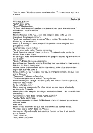 "Narciso, ouça." Hazel manteve a espada em riste. "Echo nos trouxe aqui para
o ajudar.

                                                                   Página 59
Você não, Echo? "
"Echo", disse Echo.
"Quem?" Narciso disse.
"A única menina que se importa o que acontece com você, aparentemente,"
disse Hazel. "Você se lembra
morrer? "
Narciso franziu a testa. "Eu ... não. Isso não pode estar certo. Eu sou
importante demais para morrer ".
"Você morreu olhando para si mesmo," Hazel insistiu. "Eu me lembro da
história agora. Nemesis foi o
deusa que amaldiçoou você, porque você quebrou tantos corações. Sua
punição era cair no
amor com seu próprio reflexo. "
"Eu me amo muito, muito," Narciso concordou.
"Você finalmente morreu," Hazel continuou. "Eu não sei qual a versão da
história é verdadeira. Você
ou se afogou ou se transformou em uma flor que paira sobre a água ou-Echo, o
que é isso? "
"Qual é?", Disse ela desesperadamente.
Leo se levantou. "Isso não importa. O ponto é que você está vivo novamente, o
homem. Você tem um segundo
chance. Isso é o que Nemesis estava nos dizendo. Você pode levantar-se e
seguir com sua vida. Echo é
tentando salvá-lo. Ou você pode ficar aqui e olhar para si mesmo até que você
morra de novo. "
"Fique aqui!" Todas as ninfas gritou.
"Case-se comigo antes de morrer!" Outra guinchou.
Narciso balançou a cabeça. "Você só quer o meu reflexo. Eu não culpo você,
mas você não pode ter
lo. Eu pertenço a mim. "
Hazel suspirou, exasperado. Ela olhou para o sol, que estava afundando
rapidamente. Então ela
fez um gesto com a espada em direção à borda da cratera. "Leo, podemos falar
um minuto?"
"Desculpe-nos," Leo disse Narciso. "Echo, quer vir?"
"Venha," Echo confirmada.
As ninfas agrupados em torno de Narciso de novo e começou a gravar novos
vídeos e tendo
mais fotos.
Hazel liderou o caminho até que eles estavam fora do alcance da voz.
"Nemesis estava certo", disse ela. "Alguns
semideuses não pode mudar sua natureza. Narciso vai ficar lá até que ele
morre de novo. "
"Não", disse Leo.
"Não," Echo concordou.
 