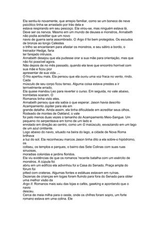 Ela sentiu-lo novamente, que arrepio familiar, como se um boneco de neve
psicótico tinha se arrastado por trás dela e
estava respirando em seu pescoço. Ela virou-se, mas ninguém estava lá.
Deve ser os nervos. Mesmo em um mundo de deuses e monstros, Annabeth
não podia acreditar que um novo
navio de guerra seria assombrado. O Argo II foi bem protegidos. Os escudos
de bronze ao longo Celestes
o trilho se encantaram para afastar os monstros, e seu sátiro a bordo, o
treinador Hedge, faria
ter farejado intrusos.
Annabeth desejou que ela pudesse orar a sua mãe para orientação, mas que
não foi possível agora.
Não depois de no mês passado, quando ela teve que encontro horrível com
sua mãe e ficou pior
apresentar de sua vida ....
O frio apertou mais. Ela pensou que ela ouviu uma voz fraca no vento, rindo.
Cada
músculo de seu corpo ficou tenso. Alguma coisa estava prestes a ir
terrivelmente errado.
Ela quase mandou Leo para reverter o curso. Em seguida, no vale abaixo,
trombetas soaram. O
Romanos tinha visto eles.
Annabeth pensou que ela sabia o que esperar. Jason havia descrito
Acampamento Júpiter para ela em
grande detalhe. Ainda assim, ela tinha dificuldade em acreditar seus olhos.
Rodeado de montes de Oakland, o vale
foi pelo menos duas vezes o tamanho do Acampamento Meio-Sangue. Um
pequeno rio serpenteava em torno de um lado e
enrolado em direção ao centro, como um G maiúsculo, esvaziando em um lago
de um azul cintilante.
Logo abaixo do navio, situado na beira do lago, a cidade de Nova Roma
brilhava
a luz do sol. Ela reconheceu marcos Jason tinha dito a ela sobre-o hipódromo,
os
coliseu, os templos e parques, o bairro das Sete Colinas com suas ruas
sinuosas,
moradias coloridas e jardins floridos.
Ela viu evidências de que os romanos 'recente batalha com um exército de
monstros. A cúpula foi
abriu em um edifício ela adivinhou foi a Casa do Senado. Praça ampla do
fórum foi
pitted com crateras. Algumas fontes e estátuas estavam em ruínas.
Dezenas de crianças em togas foram fluindo para fora do Senado para obter
uma melhor visão da
Argo II. Romanos mais saiu das lojas e cafés, gawking e apontando que o
navio
desceu.
Cerca de meia milha para o oeste, onde os chifres foram sopro, um forte
romano estava em uma colina. Ele
 