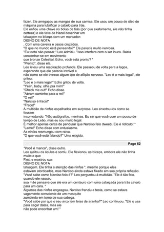 fazer. Ele arregaçou as mangas de sua camisa. Ele usou um pouco de óleo de
máquina para lubrificar o cabelo para trás.
Ele enfiou uma chave no bolso de trás (por que exatamente, ele não tinha
certeza) e ele teve de Hazel desenhar um
tatuagem no bíceps com um marcador:
DIGNO DE NOTA
, Com uma caveira e ossos cruzados.
"O que no mundo está pensando?" Ela parecia muito nervosa.
"Eu tento não pensar," Leo admitiu. "Isso interfere com o ser louco. Basta
concentrar-se em movimento
que bronze Celestial. Echo, você está pronto? "
"Pronto", disse ela.
Leo levou uma respiração profunda. Ele passeou de volta para a lagoa,
esperando que ele parecia incrível e
não como se ele tivesse algum tipo de aflição nervoso. "Leo é o mais legal", ele
gritou.
"Leo é o mais legal!" Echo gritou de volta.
"Yeah, baby, olha pra mim!"
"Check me out!" Echo disse.
"Abram caminho para o rei!"
"O rei!"
"Narciso é fraco!"
"Fraco!"
A multidão de ninfas espalhados em surpresa. Leo enxotou-los como se
fossem
incomodando. "Não autógrafos, meninas. Eu sei que você quer um pouco de
tempo de Leão, mas eu sou muito legal.
É melhor apenas cerca de pendurar que Narciso feio dweeb. Ele é ridículo! "
"Lame!" Echo disse com entusiasmo.
As ninfas resmungou com raiva.
"O que você está falando?" Uma exigido.

                                                                       Page 62
"Você é manco", disse outro.
Leo ajeitou os óculos e sorriu. Ele flexionou os bíceps, embora ele não tinha
muito o que
Flex, e mostrou sua
DIGNO DE NOTA
tatuagem. Ele tinha a atenção das ninfas ", mesmo porque eles
estavam atordoados, mas Narciso ainda estava fixado em sua própria reflexão.
"Você sabe como Narciso feio é?" Leo perguntou à multidão. "Ele é tão feio,
quando ele nasceu
sua mãe pensava que ele era um centauro com uma cabeçada para trás cavalo
para um cara. "
Algumas das ninfas engasgou. Narciso franziu a testa, como se estava
vagamente consciente de um mosquito
zumbindo em torno de sua cabeça.
"Você sabe por que o seu arco tem teias de aranha?" Leo continuou. "Ele o usa
para caçar datas, mas ele
não pode encontrar um! "
 