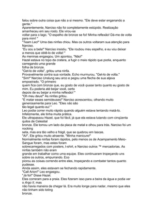 falou sobre outra coisa que não a si mesmo. "Ele deve estar enganando a
gente."
Aparentemente, Narciso não foi completamente estúpido. Realização
amanheceu em seu rosto. Ele virou-se
voltar para o lago. "O espelho de bronze se foi! Minha reflexão! Dá-me de volta
para mim! "
"Team Leo!" Uma das ninfas chiou. Mas os outros voltaram sua atenção para
Narciso.
"Eu sou a bela!" Narciso insistiu. "Ele roubou meu espelho, e eu vou deixar
a menos que obtê-lo de volta! "
As meninas engasgou. Um apontou. "Não!"
Hazel estava no topo da cratera, a fugir o mais rápido que podia, enquanto
carregando uma grande
folha de bronze.
"Get-lo de volta", gritou uma ninfa.
Provavelmente contra sua vontade, Echo murmurou, "Get-lo de volta."
"Sim!" Narciso Unslung seu arco e pegou uma flecha de sua aljava
empoeirado. "O primeiro
quem fica com bronze que, eu gosto de você quase tanto quanto eu gosto de
mim. Eu poderia até beijar você, certo
depois de eu beijar a minha reflexão! "
"Oh meu deus!" As ninfas gritou.
"E matar esses semideuses!" Narciso acrescentou, olhando muito
generosamente para Leo. "Eles não são
tão legal quanto eu! "
Leo podia correr muito rápido quando alguém estava tentando matá-lo.
Infelizmente, ele tinha muita prática.
Ele ultrapassou Hazel, que foi fácil, já que ela estava lutando com cinqüenta
quilos de Celestial
bronze. Ele tomou um lado da placa de metal e olhou para trás. Narciso foi um
nocking
seta, mas era tão velho e frágil, que se quebrou em lascas.
"Ai!", Ele gritou muito atraente. "Minha manicure!"
Normalmente ninfas foram rápidos, pelo menos os de Acampamento Meio-
Sangue foram, mas estes foram
sobrecarregados com posters, t-shirt, e Narciso outros ™ mercadorias. As
ninfas também não eram
grande em trabalhar como uma equipe. Eles continuaram tropeçando uns
sobre os outros, empurrando. Eco
piorou as coisas correndo entre eles, tropeçando e combater tantos quanto
pudesse.
Ainda assim, eles estavam se fechando rapidamente.
"Call Arion!" Leo engasgou.
"Já foi!" Disse Hazel.
Eles correram para a praia. Eles fizeram isso para a beira da água e podia ver
o Argo II, mas
não havia maneira de chegar lá. Era muito longe para nadar, mesmo que eles
não tinham sido toting
bronze.
 