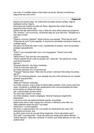 Leo virou. A multidão estava vindo sobre as dunas, Narciso na liderança,
segurando seu arco como

                                                                      Página 64
batuta uma banda major. As ninfas tinha evocado armas sortidas. Alguns
realizada rochas. Alguns
tinha tacos de madeira envolta em flores. Algumas das ninfas de água
esguichar tinha armas, que
parecia não tão aterrorizante, mas o olhar em seus olhos ainda era assassina.
"Oh, homem," Leo murmurou, chamando fogo em sua mão livre. "Straight-se a
luta não é minha
coisa. "
"Segure o bronze Celestial." Hazel chamou sua espada. "Para trás de mim!"
"Para trás de mim!" Echo repetido. A menina foi camuflada correndo à frente da
multidão agora.
Ela parou na frente de Leão e virou, espalhando os braços, como se quisesse
proteger pessoalmente
ele.
"Echo?" Leo mal podia falar com o nó na garganta. "Você é uma ninfa
corajoso."
"Ninfa bravo?" Seu tom fez uma pergunta.
"Tenho orgulho de ter você na equipe Leo", disse ele. "Se sobreviver a isso,
você deve esquecer
Narciso. "
"Esqueça Narciso", ela disse, hesitante.
"Você é muito bom para ele."
As ninfas cercaram em um semicírculo.
"Trapaça!" Narciso disse. "Eles não me amam, meninas! Nós todos me amam,
não é?"
"Sim!" As meninas gritaram, com exceção de uma ninfa confusa em um vestido
amarelo que guinchou,
"Team Leo!"
"Mate-os!" Narciso ordenada.
As ninfas avançou, mas a areia na frente deles explodiu. Arion correu para fora
nada, circulando a multidão tão rapidamente criou uma tempestade de areia,
tomar banho as ninfas em branco
cal, a pulverização de seus olhos.
"Eu amo este cavalo!" Leo disse.
As ninfas desabou, tosse e engasgos. Narciso tropeçava cegamente,
balançando
o seu arco como ele estava tentando acertar uma piñata.
Hazel subiu para a sela, ergueu-se o bronze, e ofereceu uma mão Leo.
"Não podemos deixar de eco!" Leo disse.
"Deixe Eco," a ninfa repetido.
Ela sorriu, e pela primeira vez, Leo podia ver claramente seu rosto. Ela
realmente era bonita. Sua
os olhos mais azuis do que ele tinha imaginado. Como ele perdeu isso?
"Por quê?" Leo perguntou. "Você não acha que ainda pode salvar Narciso ..."
"Salvar Narciso", disse ela, confiante. E mesmo que fosse apenas um eco, Leo
poderia dizer
 