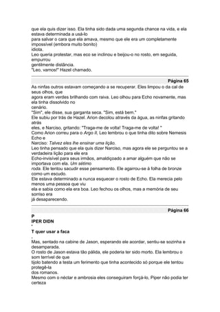 que ela quis dizer isso. Ela tinha sido dada uma segunda chance na vida, e ela
estava determinada a usá-lo
para salvar o cara que ela amava, mesmo que ele era um completamente
impossível (embora muito bonito)
idiota.
Leo queria protestar, mas eco se inclinou e beijou-o no rosto, em seguida,
empurrou
gentilmente distância.
"Leo, vamos!" Hazel chamado.

                                                                     Página 65
As ninfas outros estavam começando a se recuperar. Eles limpou o da cal de
seus olhos, que
agora eram verdes brilhando com raiva. Leo olhou para Echo novamente, mas
ela tinha dissolvido no
cenário.
"Sim", ele disse, sua garganta seca. "Sim, está bem."
Ele subiu por trás de Hazel. Arion decolou através da água, as ninfas gritando
atrás
eles, e Narciso, gritando: "Traga-me de volta! Traga-me de volta! "
Como Arion correu para o Argo II, Leo lembrou o que tinha dito sobre Nemesis
Echo e
Narciso: Talvez eles lhe ensinar uma lição.
Leo tinha pensado que ela quis dizer Narciso, mas agora ele se perguntou se a
verdadeira lição para ele era
Echo-invisível para seus irmãos, amaldiçoado a amar alguém que não se
importava com ela. Um sétimo
roda. Ele tentou sacudir esse pensamento. Ele agarrou-se à folha de bronze
como um escudo.
Ele estava determinado a nunca esquecer o rosto de Echo. Ela merecia pelo
menos uma pessoa que viu
ela e sabia como ela era boa. Leo fechou os olhos, mas a memória de seu
sorriso era
já desaparecendo.

                                                                    Página 66
P
IPER DIDN
'
T quer usar a faca
.
Mas, sentado na cabine de Jason, esperando ele acordar, sentiu-se sozinha e
desamparada.
O rosto de Jason estava tão pálida, ele poderia ter sido morto. Ela lembrou o
som terrível de que
tijolo batendo a testa um ferimento que tinha acontecido só porque ele tentou
protegê-la
dos romanos.
Mesmo com o néctar e ambrosia eles conseguiram forçá-lo, Piper não podia ter
certeza
 