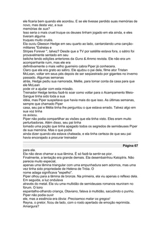 ele ficaria bem quando ele acordou. E se ele tivesse perdido suas memórias de
novo, mas desta vez, a sua
memórias de sua?
Isso seria o mais cruel truque os deuses tinham jogado em ela ainda, e eles
tiveram alguma
truques muito cruéis.
Ela ouviu Gleeson Hedge em seu quarto ao lado, cantarolando uma canção-
militares "Estrelas e
Stripes Forever ", talvez? Desde que a TV por satélite estava fora, o sátiro foi
provavelmente sentado em seu
beliche lendo edições anteriores da Guns & Ammo revista. Ele não era um
acompanhante ruim, mas ele era
definitivamente o mais velho guerreiro cabra Piper já conhecera.
Claro que ela era grato ao sátiro. Ele ajudou o pai dela, filme ator Tristan
McLean, voltar em seus pés depois de ser seqüestrado por gigantes no inverno
passado. Algumas semanas
atrás, Hedge pediu sua namorada, Mellie, para tomar conta da casa para que
ele McLean
pode vir a ajudar com esta missão.
Treinador Hedge tentou fazê-lo soar como voltar para o Acampamento Meio-
Sangue tinha sido toda a sua
idéia, mas Piper suspeitava que havia mais do que isso. As últimas semanas,
sempre que chamado Piper
casa, seu pai e Mélia tinha lhe perguntou o que estava errado. Talvez algo em
sua voz tinha
os avisou.
Piper não podia compartilhar as visões que ela tinha visto. Eles eram muito
perturbadoras. Além disso, seu pai tinha
tomado uma poção que tinha apagado todos os segredos de semideuses Piper
de sua memória. Mas o que podia
ainda dizer quando ela estava chateada, e ela tinha certeza de que seu pai
havia encorajado a procurar treinador

                                                                     Página 67
para ela.
Ela não deve chamar a sua lâmina. É só fazê-la sentir-se pior.
Finalmente, a tentação era grande demais. Ela desembainhou Katoptris. Não
parecia muito especial,
apenas uma lâmina triangular com uma empunhadura sem adornos, mas uma
vez tinha sido propriedade de Helena de Tróia. O
nome adaga significava "espelho".
Piper olhou para a lâmina de bronze. Na primeira, ela viu apenas o reflexo dela.
Em seguida, a luz ondulava
através do metal. Ela viu uma multidão de semideuses romanos reuniram no
fórum. O loiro
espantalho-olhando criança, Otaviano, falava à multidão, sacudindo o punho.
Piper não podia ouvir
ele, mas a essência era óbvia: Precisamos matar os gregos!
Reyna, o pretor, ficou de lado, com o rosto apertado de emoção reprimida.
Amargura?
 