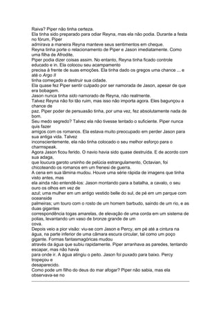 Raiva? Piper não tinha certeza.
Ela tinha sido preparado para odiar Reyna, mas ela não podia. Durante a festa
no fórum, Piper
admirava a maneira Reyna manteve seus sentimentos em cheque.
Reyna tinha porte o relacionamento de Piper e Jason imediatamente. Como
uma filha de Afrodite,
Piper podia dizer coisas assim. No entanto, Reyna tinha ficado controle
educado e in. Ela colocou seu acampamento
precisa à frente de suas emoções. Ela tinha dado os gregos uma chance ... e
até o Argo II
tinha começado a destruir sua cidade.
Ela quase fez Piper sentir culpado por ser namorada de Jason, apesar de que
era bobagem.
Jason nunca tinha sido namorado de Reyna, não realmente.
Talvez Reyna não foi tão ruim, mas isso não importa agora. Eles bagunçou a
chance de
paz. Piper poder de persuasão tinha, por uma vez, fez absolutamente nada de
bom.
Seu medo segredo? Talvez ela não tivesse tentado o suficiente. Piper nunca
quis fazer
amigos com os romanos. Ela estava muito preocupado em perder Jason para
sua antiga vida. Talvez
inconscientemente, ela não tinha colocado o seu melhor esforço para o
charmspeak.
Agora Jason ficou ferido. O navio havia sido quase destruída. E de acordo com
sua adaga,
que loucura garoto ursinho de pelúcia estrangulamento, Octavian, foi
chicoteando os romanos em um frenesi de guerra.
A cena em sua lâmina mudou. Houve uma série rápida de imagens que tinha
visto antes, mas
ela ainda não entendê-los: Jason montando para a batalha, a cavalo, o seu
ouro os olhos em vez de
azul; uma mulher em um antigo vestido belle do sul, de pé em um parque com
oceanside
palmeiras; um touro com o rosto de um homem barbudo, saindo de um rio, e as
duas gigantes
correspondência togas amarelas, de elevação de uma corda em um sistema de
polias, levantando um vaso de bronze grande de um
cova.
Depois veio a pior visão: viu-se com Jason e Percy, em pé até a cintura na
água, na parte inferior de uma câmara escura circular, tal como um poço
gigante. Formas fantasmagóricas mudou
através da água que subiu rapidamente. Piper arranhava as paredes, tentando
escapar, mas não havia
para onde ir. A água atingiu o peito. Jason foi puxado para baixo. Percy
tropeçou e
desaparecido.
Como pode um filho do deus do mar afogar? Piper não sabia, mas ela
observava-se no
 