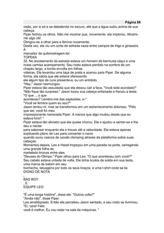 Página 68
visão, por si só e se debatendo no escuro, até que a água subiu acima de sua
cabeça.
Piper fechou os olhos. Não me mostrar que, novamente, ela implorou. Mostre-
me algo útil.
Obrigou-se a olhar para a lâmina novamente.
Desta vez, ela viu um corte de estrada vazia entre campos de trigo e girassóis.
A
marcador de quilometragem ler:
TOPEKA
32. No acostamento da estrada estava um homem de bermuda cáqui e uma
roxas camisa acampamento. Seu rosto estava perdido na sombra de um
chapéu largo, a borda envolta em folhas
videiras. Ele levantou uma taça de prata e acenou para Piper. De alguma
forma, ela sabia que ele estava oferecendo
ela algum tipo de cura presente-a, ou um antídoto.
"Hey," Jason resmungou.
Piper estava tão assustada que ela deixou cair a faca. "Você está acordado!"
"Não fique tão surpreso." Jason tocou sua cabeça enfaixada e franziu a testa.
"O que ... o que
aconteceu? Lembro-me das explosões, e-"
"Você se lembra quem eu sou?"
Jason tentou rir, mas se transformou em um estremecimento doloroso. "Pelo
que sei, você foi meu
impressionante namorada Piper. A menos que algo mudou desde que eu
estava fora? "
Piper estava tão aliviado que ela quase chorou. Ela o ajudou a sentar-se e lhe
deu o néctar
para saborear enquanto ela o trouxe até a velocidade. Ela estava apenas
explicando plano de Leo para consertar o navio
quando ouviu cascos de cavalo clomping através da plataforma sobre suas
cabeças.
Momentos depois, Leo e Hazel tropeçou em uma parada na porta, carregando
uma grande folha de
martelado bronze entre eles.
"Deuses do Olimpo." Piper olhou para Leo. "O que aconteceu com você?"
Seu cabelo estava untada de volta. Ele tinha óculos de solda em sua testa,
uma marca de batom em seu
bochecha, tatuagens por todo os seus braços, e uma t-shirt onde se lia
DIGNO DE NOTA
,
BAD BOY
,E
EQUIPE LEO
.
"É uma longa história", disse ele. "Outros volta?"
"Ainda não", disse Piper.
Leo amaldiçoado. Então ele percebeu Jason sentado, e seu rosto se iluminou.
"Ei, cara! Feliz
você é melhor. Eu vou estar na sala de máquinas. "
 