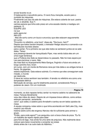 enviar levante no ar.
O balançando e sacudindo parou. O navio ficou tranqüila, exceto para o
zumbido de máquinas.
Finalmente Leo saiu da sala de máquinas. Ele estava coberta de suor, poeira
de cal, e alcatrão. Sua T-
camisa parecia que tinha sido preso em uma escada rolante e mastigou em
pedaços. O
EQUIPE LEO
na sua
peito agora ler:
AM LEO
. Mas ele sorriu como um louco e anunciou que eles estavam seguramente
em curso.
"Encontro no refeitório, uma hora", disse ele. "Dia louco, hein?"
Depois que todos haviam limpado, o treinador Hedge assumiu o comando e os
semideuses reunidos abaixo
para o jantar. Foi a primeira vez que eles todos se sentaram juntos-só os sete
deles. Talvez
sua presença deveria ter tranquilizado Piper, mas vendo todos eles em um
único lugar lembrava
que a Profecia dos Sete se desenrolava no passado. Não há mais espera por
Leo para terminar o navio. Não
dia mais fácil no Acampamento Meio-Sangue, fingindo o futuro era ainda um
longo caminho fora. Eram
em curso, com um monte de Romanos raiva por trás deles e as antigas terras à
frente. Os gigantes
estaria esperando. Gaia estava subindo. E a menos que eles conseguiram esta
missão, o mundo
ser destruída.
O deve ter outros sentiram isso também. A tensão no refeitório era como uma
tempestade elétrica
fabricação de cerveja, que foi totalmente possível, considerando Percy e
poderes de Jason. Em um incómodo

                                                                    Página 70
momento, os dois rapazes tentou sentar na mesma cadeira na cabeceira da
mesa. Faíscas literalmente
voou das mãos de Jason. Depois de um impasse breve silêncio, como ambos
estavam pensando, seriamente,
cara?, que cedeu a cadeira para Annabeth e sentou-se em lados opostos da
mesa.
A equipe comparou notas sobre o que tinha acontecido em Salt Lake City, mas
mesmo Leo ridículo
história sobre como ele enganou Narciso não foi suficiente para animar o
grupo.
"Então, para onde agora?" Leo perguntou com a boca cheia de pizza. "Eu fiz
um trabalho de reparo rápido para obter
para fora do lago, mas ainda há uma série de prejuízos. Nós realmente deve
colocar para baixo novamente e consertar as coisas
direito antes de ir ao outro lado do Atlântico. "
 