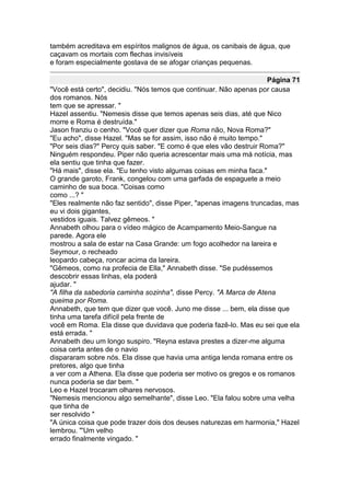 também acreditava em espíritos malignos de água, os canibais de água, que
caçavam os mortais com flechas invisíveis
e foram especialmente gostava de se afogar crianças pequenas.

                                                                     Página 71
"Você está certo", decidiu. "Nós temos que continuar. Não apenas por causa
dos romanos. Nós
tem que se apressar. "
Hazel assentiu. "Nemesis disse que temos apenas seis dias, até que Nico
morre e Roma é destruída."
Jason franziu o cenho. "Você quer dizer que Roma não, Nova Roma?"
"Eu acho", disse Hazel. "Mas se for assim, isso não é muito tempo."
"Por seis dias?" Percy quis saber. "E como é que eles vão destruir Roma?"
Ninguém respondeu. Piper não queria acrescentar mais uma má notícia, mas
ela sentiu que tinha que fazer.
"Há mais", disse ela. "Eu tenho visto algumas coisas em minha faca."
O grande garoto, Frank, congelou com uma garfada de espaguete a meio
caminho de sua boca. "Coisas como
como ...? "
"Eles realmente não faz sentido", disse Piper, "apenas imagens truncadas, mas
eu vi dois gigantes,
vestidos iguais. Talvez gêmeos. "
Annabeth olhou para o vídeo mágico de Acampamento Meio-Sangue na
parede. Agora ele
mostrou a sala de estar na Casa Grande: um fogo acolhedor na lareira e
Seymour, o recheado
leopardo cabeça, roncar acima da lareira.
"Gêmeos, como na profecia de Ella," Annabeth disse. "Se pudéssemos
descobrir essas linhas, ela poderá
ajudar. "
"A filha da sabedoria caminha sozinha", disse Percy. "A Marca de Atena
queima por Roma.
Annabeth, que tem que dizer que você. Juno me disse ... bem, ela disse que
tinha uma tarefa difícil pela frente de
você em Roma. Ela disse que duvidava que poderia fazê-lo. Mas eu sei que ela
está errada. "
Annabeth deu um longo suspiro. "Reyna estava prestes a dizer-me alguma
coisa certa antes de o navio
dispararam sobre nós. Ela disse que havia uma antiga lenda romana entre os
pretores, algo que tinha
a ver com a Athena. Ela disse que poderia ser motivo os gregos e os romanos
nunca poderia se dar bem. "
Leo e Hazel trocaram olhares nervosos.
"Nemesis mencionou algo semelhante", disse Leo. "Ela falou sobre uma velha
que tinha de
ser resolvido "
"A única coisa que pode trazer dois dos deuses naturezas em harmonia," Hazel
lembrou. "'Um velho
errado finalmente vingado. "
 