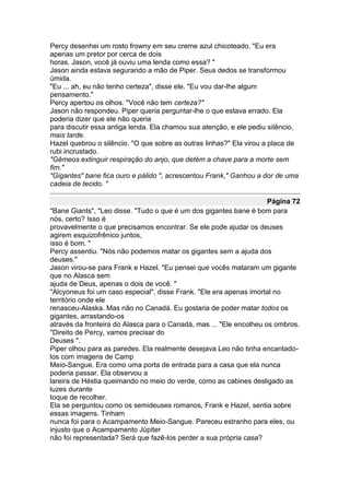 Percy desenhei um rosto frowny em seu creme azul chicoteado. "Eu era
apenas um pretor por cerca de dois
horas. Jason, você já ouviu uma lenda como essa? "
Jason ainda estava segurando a mão de Piper. Seus dedos se transformou
úmida.
"Eu ... ah, eu não tenho certeza", disse ele. "Eu vou dar-lhe algum
pensamento."
Percy apertou os olhos. "Você não tem certeza?"
Jason não respondeu. Piper queria perguntar-lhe o que estava errado. Ela
poderia dizer que ele não queria
para discutir essa antiga lenda. Ela chamou sua atenção, e ele pediu silêncio,
mais tarde.
Hazel quebrou o silêncio. "O que sobre as outras linhas?" Ela virou a placa de
rubi incrustado.
"Gêmeos extinguir respiração do anjo, que detém a chave para a morte sem
fim."
"Gigantes" bane fica ouro e pálido ", acrescentou Frank," Ganhou a dor de uma
cadeia de tecido. "

                                                                     Página 72
"Bane Giants", "Leo disse. "Tudo o que é um dos gigantes bane é bom para
nós, certo? Isso é
provavelmente o que precisamos encontrar. Se ele pode ajudar os deuses
agirem esquizofrênico juntos,
isso é bom. "
Percy assentiu. "Nós não podemos matar os gigantes sem a ajuda dos
deuses."
Jason virou-se para Frank e Hazel. "Eu pensei que vocês mataram um gigante
que no Alasca sem
ajuda de Deus, apenas o dois de você. "
"Alcyoneus foi um caso especial", disse Frank. "Ele era apenas imortal no
território onde ele
renasceu-Alaska. Mas não no Canadá. Eu gostaria de poder matar todos os
gigantes, arrastando-os
através da fronteira do Alasca para o Canadá, mas ... "Ele encolheu os ombros.
"Direito de Percy, vamos precisar do
Deuses ".
Piper olhou para as paredes. Ela realmente desejava Leo não tinha encantado-
los com imagens de Camp
Meio-Sangue. Era como uma porta de entrada para a casa que ela nunca
poderia passar. Ela observou a
lareira de Héstia queimando no meio do verde, como as cabines desligado as
luzes durante
toque de recolher.
Ela se perguntou como os semideuses romanos, Frank e Hazel, sentia sobre
essas imagens. Tinham
nunca foi para o Acampamento Meio-Sangue. Pareceu estranho para eles, ou
injusto que o Acampamento Júpiter
não foi representada? Será que fazê-los perder a sua própria casa?
 