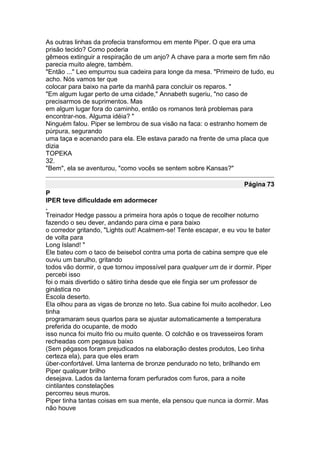 As outras linhas da profecia transformou em mente Piper. O que era uma
prisão tecido? Como poderia
gêmeos extinguir a respiração de um anjo? A chave para a morte sem fim não
parecia muito alegre, também.
"Então ..." Leo empurrou sua cadeira para longe da mesa. "Primeiro de tudo, eu
acho. Nós vamos ter que
colocar para baixo na parte da manhã para concluir os reparos. "
"Em algum lugar perto de uma cidade," Annabeth sugeriu, "no caso de
precisarmos de suprimentos. Mas
em algum lugar fora do caminho, então os romanos terá problemas para
encontrar-nos. Alguma idéia? "
Ninguém falou. Piper se lembrou de sua visão na faca: o estranho homem de
púrpura, segurando
uma taça e acenando para ela. Ele estava parado na frente de uma placa que
dizia
TOPEKA
32.
"Bem", ela se aventurou, "como vocês se sentem sobre Kansas?"

                                                                    Página 73
P
IPER teve dificuldade em adormecer
.
Treinador Hedge passou a primeira hora após o toque de recolher noturno
fazendo o seu dever, andando para cima e para baixo
o corredor gritando, "Lights out! Acalmem-se! Tente escapar, e eu vou te bater
de volta para
Long Island! "
Ele bateu com o taco de beisebol contra uma porta de cabina sempre que ele
ouviu um barulho, gritando
todos vão dormir, o que tornou impossível para qualquer um de ir dormir. Piper
percebi isso
foi o mais divertido o sátiro tinha desde que ele fingia ser um professor de
ginástica no
Escola deserto.
Ela olhou para as vigas de bronze no teto. Sua cabine foi muito acolhedor. Leo
tinha
programaram seus quartos para se ajustar automaticamente a temperatura
preferida do ocupante, de modo
isso nunca foi muito frio ou muito quente. O colchão e os travesseiros foram
recheadas com pegasus baixo
(Sem pégasos foram prejudicados na elaboração destes produtos, Leo tinha
certeza ela), para que eles eram
über-confortável. Uma lanterna de bronze pendurado no teto, brilhando em
Piper qualquer brilho
desejava. Lados da lanterna foram perfurados com furos, para a noite
cintilantes constelações
percorreu seus muros.
Piper tinha tantas coisas em sua mente, ela pensou que nunca ia dormir. Mas
não houve
 